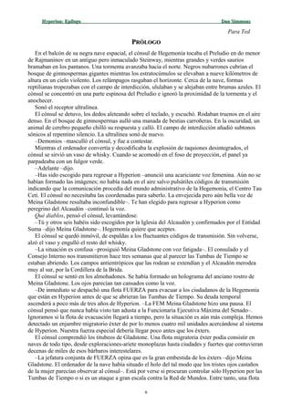 Hyperion:Hyperion: EpílogoEpílogo Dan SimmonsDan Simmons
Para Ted
PPRÓLOGORÓLOGO
En el balcón de su negra nave espacial, el cónsul de Hegemonía tocaba el Preludio en do menor
de Rajmaninov en un antiguo pero inmaculado Steinway, mientras grandes y verdes saurios
bramaban en los pantanos. Una tormenta avanzaba hacia el norte. Negros nubarrones cubrían el
bosque de gimnospermas gigantes mientras los estratocúmulos se elevaban a nueve kilómetros de
altura en un cielo violento. Los relámpagos rasgaban el horizonte. Cerca de la nave, formas
reptilianas tropezaban con el campo de interdicción, ululaban y se alejaban entre brumas azules. El
cónsul se concentró en una parte espinosa del Preludio e ignoró la proximidad de la tormenta y el
anochecer.
Sonó el receptor ultralínea.
El cónsul se detuvo, los dedos aleteando sobre el teclado, y escuchó. Rodaban truenos en el aire
denso. En el bosque de gimnospermas aulló una manada de bestias carroñeras. En la oscuridad, un
animal de cerebro pequeño chilló su respuesta y calló. El campo de interdicción añadió subtonos
sónicos al repentino silencio. La ultralínea sonó de nuevo.
–Demonios –masculló el cónsul, y fue a contestar.
Mientras el ordenador convertía y decodificaba la explosión de taquiones desintegrados, el
cónsul se sirvió un vaso de whisky. Cuando se acomodó en el foso de proyección, el panel ya
parpadeaba con un fulgor verde.
–Adelante –dijo.
–Has sido escogido para regresar a Hyperion –anunció una acariciante voz femenina. Aún no se
habían formado las imágenes; no había nada en el aire salvo pulsátiles códigos de transmisión
indicando que la comunicación procedía del mundo administrativo de la Hegemonía, el Centro Tau
Ceti. El cónsul no necesitaba las coordenadas para saberlo. La envejecida pero aún bella voz de
Meina Gladstone resultaba inconfundible–. Te han elegido para regresar a Hyperion como
peregrino del Alcaudón –continuó la voz.
Qué diablos, pensó el cónsul, levantándose.
–Tú y otros seis habéis sido escogidos por la Iglesia del Alcaudón y confirmados por el Entidad
Suma –dijo Meina Gladstone–. Hegemonía quiere que aceptes.
El cónsul se quedó inmóvil, de espaldas a los fluctuantes códigos de transmisión. Sin volverse,
alzó el vaso y engulló el resto del whisky.
–La situación es confusa –prosiguió Meina Gladstone con voz fatigada–. El consulado y el
Consejo Interno nos transmitieron hace tres semanas que al parecer las Tumbas de Tiempo se
estaban abriendo. Los campos antientrópicos que las rodean se extendían y el Alcaudón merodea
muy al sur, por la Cordillera de la Brida.
El cónsul se sentó en los almohadones. Se había formado un holograma del anciano rostro de
Meina Gladstone. Los ojos parecían tan cansados como la voz.
–De inmediato se despachó una flota FUERZA para evacuar a los ciudadanos de la Hegemonía
que están en Hyperion antes de que se abrieran las Tumbas de Tiempo. Su deuda temporal
ascenderá a poco más de tres años de Hyperion. –La FEM Meina Gladstone hizo una pausa. El
cónsul pensó que nunca había visto tan adusta a la Funcionaria Ejecutiva Máxima del Senado–.
Ignoramos si la flota de evacuación llegará a tiempo, pero la situación es aún más compleja. Hemos
detectado un enjambre migratorio éxter de por lo menos cuatro mil unidades acercándose al sistema
de Hyperion. Nuestra fuerza especial debería llegar poco antes que los éxters.
El cónsul comprendió los titubeos de Gladstone. Una flota migratoria éxter podía consistir en
naves de todo tipo, desde exploraciones-ariete monoplazas hasta ciudades y fuertes que contuvieran
decenas de miles de esos bárbaros interestelares.
–La jefatura conjunta de FUERZA opina que es la gran embestida de los éxters –dijo Meina
Gladstone. El ordenador de la nave había situado el holo del tal modo que los tristes ojos castaños
de la mujer parecían observar al cónsul–. Está por verse si procuran controlar sólo Hyperion por las
Tumbas de Tiempo o si es un ataque a gran escala contra la Red de Mundos. Entre tanto, una flota
6
 