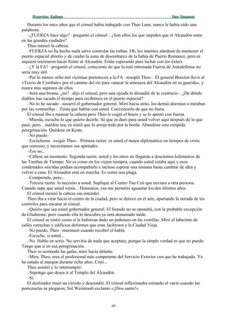 Hyperion:Hyperion: EpílogoEpílogo Dan SimmonsDan Simmons
Durante los once años que el cónsul había trabajado con Theo Lane, nunca le había oído una
palabrota.
–¿FUERZA hace algo? –preguntó el cónsul–. ¿Son ellos los que impiden que el Alcaudón entre
en las grandes ciudades?
Theo meneó la cabeza.
–FUERZA no ha hecho nada salvo controlar las turbas. Oh, los marines alardean de mantener el
puerto espacial abierto y de cuidar la zona de desembarco de la bahía de Puerto Romance, pero ni
siquiera intentaron hacer frente al Alcaudón. Están esperando para luchar con los éxters.
–¿Y la FA? –preguntó el cónsul, consciente de que la mal entrenada Fuerza de Autodefensa no
sería muy útil.
–Por lo menos ocho mil víctimas pertenecen a la FA –resopló Theo–. El general Braxton llevó al
«Tercio de Combate» por el camino del río para «atacar la amenaza del Alcaudón en su guarida», y
nunca más supimos de ellos.
–Será una broma, ¿no? –dijo el cónsul, pero una ojeada lo disuadió de lo contrario–. ¿De dónde
diablos has sacado el tiempo para recibirnos en el puerto espacial?
–No lo he sacado –susurró el gobernador general. Miró hacia atrás; los demás dormían o miraban
por las ventanillas–. Tenía que hablar con usted. Convencerlo de que no fuera.
El cónsul iba a menear la cabeza pero Theo le cogió el brazo y se lo apretó con fuerza.
–Mierda, escuche lo que quiero decirle. Sé que es duro para usted volver aquí después de lo que
pasó, pero... maldita sea, es inútil que lo arroje todo por la borda. Abandone esta estúpida
peregrinación. Quédese en Keats.
–No puedo.
–Escúcheme –exigió Theo–. Primera razón: es usted el mejor diplomático en tiempos de crisis
que conozco, y necesitamos sus aptitudes.
–Eso no...
–Cállese un momento. Segunda razón: usted y los otros no llegarán a doscientos kilómetros de
las Tumbas de Tiempo. No es como en los viejos tiempos, cuando usted estaba aquí y esos
condenados suicidas podían acompañarlo e incluso esperar una semana hasta cambiar de idea y
volver a casa. El Alcaudón está en marcha. Es como una plaga.
–Comprendo, pero...
–Tercera razón: lo necesito a usted. Supliqué al Centro Tau Ceti que enviara a otra persona.
Cuando supe que usted venía... Demonios, eso me permitió aguantar los dos últimos años.
El cónsul meneó la cabeza sin entender.
Theo iba a virar hacia el centro de la ciudad, pero se detuvo en el aire, apartando la mirada de los
controles para encarar al cónsul.
–Quiero que sea usted gobernador general. El Senado no se opondrá, con la probable excepción
de Gladstone; pero cuando ella lo descubra ya será demasiado tarde.
El cónsul se sintió como si le hubieran dado un puñetazo en las costillas. Miró el laberinto de
calles estrechas y edificios deformes que eran Jacktown y la Ciudad Vieja.
–No puedo, Theo –murmuró cuando recobró el habla.
–Escuche, si usted...
–No. Hablo en serio. No serviría de nada que aceptara, porque la simple verdad es que no puedo.
Tengo que ir en esa peregrinación.
Theo se acomodó las gafas, miró hacia delante.
–Mira, Theo, eres el profesional más competente del Servicio Exterior con que he trabajado. Yo
he estado al margen durante ocho años. Creo...
Theo asintió y lo interrumpió:
–Supongo que desea ir al Templo del Alcaudón.
–Sí.
El deslizador trazó un círculo y descendió. El cónsul reflexionaba mirando el vacío cuando las
portezuelas se plegaron; Sol Weintraub exclamó «¡Dios santo!».
60
 
