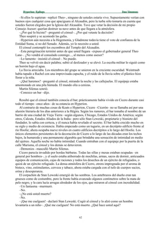 Hyperion:Hyperion: EpílogoEpílogo Dan SimmonsDan Simmons
–Si ellos lo supieran –replicó Theo–, ninguno de ustedes estaría vivo. Supuestamente verían con
buenos ojos cualquier cosa que apaciguara al Alcaudón, pero la turba sólo tomaría en cuenta que
ustedes fueron elegidos por la Iglesia del Alcaudón. Tuve que vetar la decisión de mi propio
Consejo Asesor: querían destruir su nave antes de que llegara a la atmósfera.
–¿Por qué lo hiciste? –preguntó el cónsul–. ¿Por qué vetaste la decisión?
Theo suspiró y se acomodó las gafas.
–Hyperion aún necesita a la Hegemonía, y Gladstone todavía tiene el voto de confianza de la
Entidad Suma, si no del Senado. Además, yo lo necesito a usted.
El cónsul contempló los escombros del Templo del Alcaudón.
–Esta peregrinación terminó antes de que usted llegara –expuso el gobernador general Theo
Lane–. ¿No vendrá al consulado conmigo..., al menos como asesor?
–Lo lamento –insistió el cónsul–. No puedo.
Theo se volvió sin decir palabra; subió al deslizador y se elevó. La escolta militar lo siguió como
un borrón bajo el agua.
La lluvia arreciaba. Los miembros del grupo se unieron en la creciente oscuridad. Weintraub
había tapado a Rachel con una improvisada capucha, y el ruido de la lluvia sobre el plástico hizo
llorar a la niña.
–¿Qué haremos? –preguntó el cónsul, mirando la noche y las callejuelas. El equipaje estaba
amontonado en una pila húmeda. El mundo olía a cenizas.
Martin Silenus sonrió.
–Conozco un bar –dijo.
Resultó que el cónsul también conocía el bar; prácticamente había vivido en Cicero durante casi
todo el tiempo –once años– de su estancia en Hyperion.
Al contrario de muchas cosas de Keats e Hyperion, Cicero –Cicerón– no se llamaba así por una
alusión literaria de los días anteriores a la Hégira. Según los rumores, el bar tomaba el nombre de un
barrio de una ciudad de Vieja Tierra –según algunos, Chicago, Estados Unidos de América; según
otros, Calcuta, Estados Aliados de la India– pero sólo Stan Leweski, propietario y bisnieto del
fundador, lo sabía con certeza, y él nunca había revelado el secreto. El bar había crecido mucho en
su siglo y medio de existencia. Había empezado como un tugurio, en un decrépito edificio frente al
río Hoolie; ahora ocupaba nueve niveles en cuatro edificios decrépitos a lo largo del Hoolie. Los
únicos elementos persistentes de la decoración de Cicero a lo largo de las décadas eran los techos
bajos, la humareda y una permanente algarabía que brindaba una sensación de intimidad en medio
del ajetreo. Aquella noche no había intimidad. Cuando entraban con el equipaje por la puerta de la
calle Marisma, el cónsul y los demás se detuvieron.
–Demonios –masculló Martin Silenus.
Cicero parecía invadido por hordas bárbaras. Todas las sillas y mesas estaban ocupadas –en
general por hombres–, y el suelo estaba atiborrado de mochilas, armas, sacos de dormir, anticuados
equipos de comunicación, cajas de raciones y todos los desechos de un ejército de refugiados, o
quizá de un ejército refugiado. La densa atmósfera de Cicero, otrora impregnada por el aroma de
bistecs, vino, estimulantes, cerveza y tabaco, ahora estaba cargada con el tufo de cuerpos sucios,
orina y desesperanza.
El corpachón de Stan Leweski emergió de las sombras. Los antebrazos del dueño eran tan
gruesos como de costumbre, pero la frente había avanzado algunos centímetros sobre la mata de
pelo negro, y la cara lucía arrugas alrededor de los ojos, que miraron al cónsul con incredulidad.
–Un fantasma –murmuró.
–No.
–¿No está usted muerto?
–No.
–¡Que me cuelguen! –declaró Stan Leweski. Cogió al cónsul y lo alzó como un hombre
levantaría a un niño–. ¡Qué me cuelguen! No está muerto. ¿Qué hace usted aquí?
62
 