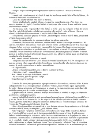 Hyperion:Hyperion: EpílogoEpílogo Dan SimmonsDan Simmons
–Vengo a inspeccionar tu permiso para vender bebidas alcohólicas –masculló el cónsul–.
Bájame.
Leweski bajó cuidadosamente al cónsul, le tocó los hombros y sonrió. Miró a Martin Silenus y la
sonrisa se transformó en ceño fruncido.
–Usted me resulta familiar, pero nunca lo he visto.
–Conocí a tu bisabuelo –declaró Silenus–. Lo cual me recuerda una cosa. ¿Aún tienes esa
cerveza anterior a la Hégira? Este tibio brebaje británico que sabe a orina de alce reciclada. Nunca
me cansaría de beberlo.
–No me queda nada –respondió Leweski. Señaló al poeta–. Que me cuelguen. El baúl del abuelo
Jiro. Ese viejo holo del sátiro en la Jacktown original. ¿Es posible? –miró a Silenus y luego al
cónsul, tocándolos delicadamente con el macizo índice– Dos fantasmas.
–Seis personas cansadas –precisó el cónsul. La niña rompió a llorar de nuevo– Siete, en realidad.
¿Tienes lugar para nosotros?
Leweski dio media vuelta, las manos extendidas, las palmas para arriba.
–Es todo así. No queda sitio. Ni comida, ni vino –miró a Silenus con los ojos entornados–. Ni
cerveza. Nos hemos transformado en un gran hotel sin camas. Los bastardos de la FA se alojan aquí
sin pagar, beben su propio aguardiente y esperan el fin del mundo. Que llegará pronto, supongo.
El grupo se arracimaba en lo que había sido el entresuelo de la entrada. El equipaje apilado se
confundía con un tumulto de bártulos que cubrían el suelo. Pequeños grupos de hombres se abrían
paso en la multitud mirando a los recién llegados, sobre todo a Brawne Lamia, quien les dirigió una
mirada glacial y desdeñosa.
Stan Leweski observó un instante al cónsul.
–Tengo una mesa en el balcón. Cinco de esos Comandos de la Muerte de la FA han aparcado allí
por una semana, y han asegurado a todo el mundo que piensan liquidar a las legiones éxter con las
manos. Si ustedes quieren la mesa, echaré a esos idiotas.
–Sí –dijo el cónsul.
Leweski se marchaba cuando Lamia lo detuvo tocándole el brazo.
–¿Necesitas ayuda? –preguntó Lamia.
Stan Leweski se encogió de hombros y sonrió.
–No la necesito, pero me gustará. Venga.
Se perdieron en la multitud.
El balcón del tercer piso apenas tenía lugar para una mesa desvencijada y sus seis sillas. A pesar
del apiñamiento en los pisos principales, escaleras y rellanos, nadie reclamó aquel lugar cuando
Leweski y Lamia arrojaron a los Comandos de la Muerte al río, nueve metros más abajo. Leweski
envió luego una jarra de cerveza, un cesto de pan y carne fría.
El grupo comió en silencio, sintiendo más que de costumbre el hambre, la fatiga y la depresión
posteriores a una fuga criogénica.
La oscuridad del balcón sólo se veía atenuada por la opaca luz que reflejaba el interior del Cicero
y por los faroles de las barcazas del río. La mayoría de los edificios próximos al Hoolie estaban a
oscuras, pero las nubes bajas reflejaban otras luces de la ciudad. El cónsul distinguió las ruinas del
Templo del Alcaudón medio kilómetro río arriba.
–Bien –dijo el padre Hoyt, recuperado de la gran dosis de ultramorfina y oscilando en el delicado
equilibrio entre el dolor y la analgesia–, ¿qué haremos ahora?
Nadie respondió, y el cónsul cerró los ojos. Rehusaba hacerse cargo de las iniciativas. Sentado
en el balcón del Cicero, pensó que le hubiera resultado fácil recuperar el ritmo de vida anterior:
bebería hasta la madrugada, observaría las lluvias de meteoritos mientras se despejaban las nubes y
caminaría a trompicones a su apartamento cerca del mercado; cuatro horas más tarde se presentaría
en el consulado, limpio, afeitado y con apariencia humana, excepto por los ojos hinchados y el
dolor palpitante en la cabeza. Confiando en que Theo –el tranquilo y eficiente Theo– le permitiera
terminar la mañana. Confiando en que la suerte le permitiera terminar el día. Confiando en que las
63
 