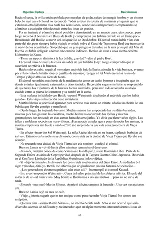 Hyperion:Hyperion: EpílogoEpílogo Dan SimmonsDan Simmons
Hacia el oeste, la orilla estaba poblada por marañas de gisén, raíces de mangle hembra y un vistoso
helecho rojo que el cónsul no reconoció. Todos crecían alrededor de marismas y lagunas que se
extendían otro kilómetro más hasta los acantilados, donde unos achaparrados siempreazules se
aferraban a cualquier sitio desnudo entre las losas de granito.
Por un instante el cónsul se sintió perdido y desorientado en un mundo que creía conocer, pero
luego recordó el bocinazo en Rizos de Karla y comprendió que habían entrado en un tramo poco
frecuentado del Hoolie, al norte del Bosquecillo de Doukhobor. El cónsul nunca había visto esta
parte del río, pues siempre había viajado o volado sobre el Canal de Transporte Real que transcurría
al oeste de los acantilados. Sospechó que un gran peligro o disturbio en la ruta principal del Mar de
Hierba los había obligado a tomar este camino indirecto. Debían de estar a unos ciento ochenta
kilómetros de Keats.
–Tiene un aspecto distinto a la luz del día, ¿verdad? –dijo el padre Hoyt.
El cónsul miró de nuevo la costa sin saber de qué hablaba Hoyt; luego comprendió que el
sacerdote se refería a la barcaza.
Había sido extraño: seguir al mensajero androide bajo la lluvia, abordar la vieja barcaza, avanzar
por el laberinto de habitaciones y pasillos de mosaico, recoger a Het Masteen en las ruinas del
Templo y dejar atrás las luces de Keats.
El cónsul recordaba esas horas de la medianoche como un sueño borroso e imaginaba que los
demás estarían igualmente extenuados y desorientados. Recordaba vagamente haberse sorprendido
de que todos los tripulantes de la barcaza fueran androides, pero ante todo recordaba su alivio
cuando cerró la puerta del camarote y se tumbó en la cama.
–Esta mañana he hablado con Bettik –apuntó Weintraub, aludiendo al androide que los había
guiado–. Esta vieja embarcación tiene su historia.
Martin Silenus se acercó al aparador para servirse más zumo de tomate, añadió un chorro de una
bebida que llevaba consigo y manifestó:
–Desde luego, ha trajinado bastante. Muchas manos han emporcado las malditas barandas,
muchos pies han gastado las escaleras, mucho hollín ha oscurecido los techos y muchas
generaciones han retozado en esas camas hasta desvencijarlas. Yo diría que tiene varios siglos. Las
tallas y molduras rococó son maravillosas. ¿Han notado ustedes que a pesar de todos los aromas, la
madera empotrada aún huele a sándalo? No me sorprendería que esta cosa procediera de Vieja
Tierra.
–En efecto –intervino Sol Weintraub. La niña Rachel dormía en su brazo, soplando burbujas de
saliva–. Estamos en la noble nave Benarés, construida en la ciudad de Vieja Tierra que llevaba ese
nombre.
–No recuerdo una ciudad de Vieja Tierra con ese nombre –confesó el cónsul.
Brawne Lamia se volvió hacia ellos mientras terminaba el desayuno.
–Benarés, también conocida como Varanasi o Gandhipur, Estado Hinduista Libre. Parte de la
Segunda Esfera Asiática de Coprosperidad después de la Tercera Guerra Chino-Japonesa. Destruida
en el Conflicto Limitado de la República Musulmana Indosoviética.
–Sí –dijo Weintraub–, la Benarés fue construida mucho antes del Gran Error. A mediados del
siglo veintidós, diría yo. Bettik me informa que originalmente era una barcaza de levitación...
–¿Los generadores electromagnéticos aún están allí? –interrumpió el coronel Kassad.
–Eso creo –respondió Weintraub–. Cerca del salón principal de la cubierta inferior. El suelo del
salón es de cristal lunar claro. Muy bonito si flotáramos a dos mil metros..., pero así no sirve de
nada.
–Benarés –murmuró Martin Silenus. Acarició afectuosamente la baranda–. Una vez me asaltaron
allí.
Brawne Lamia dejó su taza de café.
–Viejo, ¿intenta sugerir que es tan antiguo como para recordar Vieja Tierra? No somos tan
estúpidos.
–Querida niña –sonrió Martin Silenus–, no intento decirle nada. Sólo se me ocurrió que sería
divertido, además de edificante y esclarecedor, que en algún momento intercambiáramos listas de
65
 