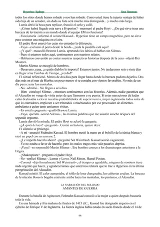 Hyperion:Hyperion: EpílogoEpílogo Dan SimmonsDan Simmons
todos los sitios donde hemos robado o nos han robado. Como usted tiene la injusta ventaja de haber
sido hija de un senador, sin duda su lista será mucho más distinguida... y mucho más larga.
Lamia abrió la boca para replicar, frunció el ceño y calló.
–¿Cómo habrá llegado esta nave a Hyperion? –murmuró el padre Hoyt–. ¿De qué sirve traer una
barcaza de levitación a un mundo donde el equipo EM no funciona?
–Funcionaría –informó el coronel Kassad–. Hyperion tiene un campo magnético, pero no sirve
para sostener una máquina en el aire.
El padre Hoyt enarcó las cejas sin entender la diferencia.
–Vaya –exclamó el poeta desde la borda–, ¡toda la pandilla está aquí!
–¿Y qué? –masculló Brawne Lamia, apretando los labios al hablar con Silenus.
–Pues si estamos todos aquí, continuemos con nuestros relatos.
–Habíamos convenido en contar nuestras respectivas historias después de la cena –objetó Het
Masteen.
Martin Silenus se encogió de hombros.
–Desayuno, cena, ¿a quién diablos le importa? Estamos juntos. No tardaremos seis o siete días
en llegar a las Tumbas de Tiempo, ¿verdad?
El cónsul reflexionó. Menos de dos días para llegar hasta donde la barcaza pudiera dejarlos. Dos
días más en el mar de Hierba; un poco menos si se contaba con vientos favorables. No más de un
día para cruzar las montañas.
–No –admitió–. No llegan a seis días.
–Bien –concluyó Silenus–, entonces continuemos con las historias. Además, nadie garantiza que
el Alcaudón no venga de visita antes de que llamemos a su puerta. Si estas narraciones de hadas
están destinadas a elevar nuestras probabilidades de supervivencia, mejor oigámoslas todas antes de
que los narradores empiecen a ser triturados o machacados por ese procesador de alimentos
ambulante a quien tanto ansiamos visitar.
–Es usted repugnante –gruñó Brawne Lamia.
–Vaya, querida –sonrió Silenus–, las mismas palabras que me susurró anoche después del
segundo orgasmo.
Lamia desvió la mirada. El padre Hoyt se aclaró la garganta.
–¿A quién le toca? –preguntó–. Contar su historia, quiero decir.
El silencio se prolongó.
–A mí –anunció Fedmahn Kassad. El hombre metió la mano en el bolsillo de la túnica blanca y
sacó un papel con un enorme 2.
–¿Le importa hacerlo ahora? –preguntó Sol Weintraub. Kassad sonrió vagamente.
–Yo no estaba a favor de hacerlo, pero los malos tragos más vale pasarlos deprisa.
–¡Vaya! –se sorprendió Martin Silenus–. Ese hombre conoce a los dramaturgos anteriores a la
Hégira.
–¿Shakespeare? –preguntó el padre Hoyt.
–No –replicó Silenus–. Lerner y Lowe. Neil Simon. Hamel Posten.
–Coronel –dijo formalmente Sol Weintraub–, el tiempo es agradable, ninguno de nosotros tiene
nada urgente que hacer, y agradeceríamos que usted nos relatara qué lo trae a Hyperion en la última
peregrinación del Alcaudón.
Kassad asintió. El calor aumentaba, el toldo de lona chasqueaba, las cubiertas crujían. La barcaza
de levitación Benarés bogaba corriente arriba hacia las montañas, los pantanos, el Alcaudón.
LA NARRACIÓN DEL SOLDADO
AMANTES DE GUERRA
Durante la batalla de Agincourt, Fedmahn Kassad conoció a la mujer a quien después buscaría
toda la vida.
En una húmeda y fría mañana de finales de 1415 d.C., Kassad fue designado arquero en el
ejército de Enrique V de Inglaterra. La fuerza inglesa había estado en suelo francés desde el 14 de
66
 