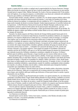 Hyperion:Hyperion: EpílogoEpílogo Dan SimmonsDan Simmons
agosto y a partir del 8 de octubre se replegó ante la superioridad de las fuerzas francesas. Enrique
había convencido al consejo de guerra de que el ejército podía batir a los franceses en una marcha
forzada hacia la segura Calais. Habían fracasado. En el gris y lluvioso amanecer del 25 de octubre,
siete mil ingleses, en su mayoría arqueros, se enfrentaban a una fuerza de veintiocho mil caballeros
franceses que estaban a un kilómetro del terreno pantanoso.
Kassad estaba aterido, cansado, enfermo y asustado. Él y los demás arqueros habían sobrevivido
comiendo sólo bayas durante la última semana de marcha, y casi todos los hombres de la línea
sufrían de diarrea esa mañana. La temperatura del aire rondaba los 10º C y Kassad había pasado una
larga noche tratando de dormir en terreno húmedo. Estaba impresionado por el increíble realismo de
la experiencia –la Red Histórico-Táctica de la Escuela de Mando Olympus estaba tan lejos de los
simuladores comunes como los holos plenos de las proyecciones más primitivas–, pero las
sensaciones físicas resultaban tan convincentes y reales que Kassad sentía miedo de las heridas. Se
hablaba de algunos cadetes que habían recibido heridas fatales en la red y habían salido muertos de
los tanques de inmersión.
Kassad y los demás arqueros del flanco derecho de Enrique habían pasado buena parte de la
mañana observando a la numerosa tropa francesa; de pronto los pendones ondearon, los sargentos
ladraron y los arqueros obedecieron la orden del rey y avanzaron contra el enemigo. La irregular
línea inglesa, que se extendía más de setecientos metros por el campo de una arboleda a otra,
consistía en puñados de arqueros como el de Kassad, mezclado con grupos menos numerosos de
caballeros. Los ingleses no tenían caballería formal, y la mayoría de los caballos que Kassad veía en
su extremo del campo transportaban a hombres apiñados alrededor del grupo de mando del rey –
trescientos metros hacia el centro–, o alrededor de la posición del duque de York, mucho más
cercana a Kassad y a los demás arqueros. Estos grupos de mando le recordaban a Kassad los
cuarteles móviles de FUERZA, sólo que en vez del inevitable bosque de antenas de comunicación
que indicaba la posición, brillantes estandartes y pendones colgaban de las picas. Un blanco
perfecto para la artillería, pensó Kassad, y luego recordó que ese recurso militar aún no existía.
Kassad advirtió que los franceses tenían muchos caballos. Estimó que seiscientos o setecientos
infantes formaban filas en cada flanco francés y una larga línea de caballería venía detrás del frente
principal de batalla. A Kassad no le gustaban los caballos. Había visto holos y fotos, desde luego,
pero nunca se había topado con esos animales antes del ejercicio. El tamaño, el olor y el ruido que
producían resultaban turbadores, especialmente cuando los malditos cuadrúpedos tenían armadura
en el pecho y la cabeza, llevaban cota de malla y estaban adiestrados para transportar hombres
acorazados que empuñaban lanzas de cuatro metros.
El avance inglés se detuvo. Kassad estimó que la línea de batalla estaba a doscientos cincuenta
metros de los franceses. Sabía por su experiencia de la semana anterior que estaban a tiro de los
arcos largos, pero también sabía que tendría que dislocarse el brazo para tensar la cuerda si quería
alcanzarlos con sus flechas.
Los franceses gritaban lo que Kassad tomó por insultos. Los ignoró mientras él y sus silenciosos
camaradas avanzaban desde el lugar donde habían plantado las largas flechas y hallaban un terreno
blando donde clavar las estacas. Las estacas eran largas y pesadas, y Kassad había cargado la suya
durante una semana. Ese objeto de un metro y medio de longitud estaba afilado en las dos puntas.
Tras cruzar el Somme, cuando en medio del bosque se ordenó a los arqueros que buscaran árboles y
tallaran estacas, Kassad se preguntó para qué servirían. Ahora lo había averiguado.
Uno de cada tres arqueros transportaba una enorme maza, y ahora se turnaban para clavar las
estacas en el ángulo adecuado. Kassad afiló con el largo cuchillo la punta de su estaca, la cual, a
pesar de estar inclinada, le llegaba casi al pecho. Retrocedió por el terreno erizado de puntas para
aguardar la embestida francesa.
Los franceses no embestían.
Kassad esperó con los demás. Tenía el arco tenso, cuarenta y ocho flechas clavadas en dos
manojos a sus pies, y las piernas plantadas con firmeza.
Los franceses no embestían.
67
 