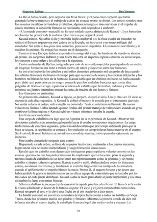 Hyperion:Hyperion: EpílogoEpílogo Dan SimmonsDan Simmons
La lluvia había cesado, pero soplaba una brisa fresca; y el poco calor corporal que había
generado la breve marcha y el trabajo de clavar las estacas pronto se disipó. Los únicos sonidos eran
los susurros metálicos de hombres y caballos, algunos rezongos o risas nerviosas y el trepidar de
cascos mientras la caballería francesa se realineaba, aún negándose a embestir.
–A la mierda con esto –masculló un hirsuto soldado a poca distancia de Kassad–. Esos bastardos
nos han hecho perder toda la mañana. Que meen o que dejen el orinal.
Kassad asintió. No sabía si oía y entendía inglés medieval o si la frase estaba en estándar; no
sabía si el hirsuto arquero era otro cadete de la Escuela, un instructor o un mero artilugio del
simulador. No sabía si los giros eran correctos, pero no le importaba. El corazón le martilleaba y le
sudaban las palmas. Se enjugó las manos en el chaquetón.
Como si el rey Enrique hubiera esperado el rezongo del viejo, las banderas de mando se alzaron
de pronto, los sargentos ladraron y una hilera tras otra de arqueros ingleses alzaron los arcos largos,
los tensaron a una orden y los aflojaron a la siguiente.
Cuatro andanadas de flechas, integradas por más de seis mil proyectiles puntiagudos de un metro
de longitud, formaron una nube a treinta metros de altura y llovieron sobre los franceses.
Se oyó el relincho de los caballos y mil niños dementes golpeando mil cacerolas de lata cuando
los infantes franceses inclinaron el cuerpo para que sus cascos de acero y las corazas del pecho y los
hombros recibieran lo peor de la borrasca. Kassad sabía que en términos militares se había causado
poco daño real, pero esto era un magro consuelo para los soldados franceses que tenían diez
pulgadas de flecha en el ojo, o para las veintenas de caballos que brincaban, rodaban y chocaban
mientras sus jinetes intentaban extraer las astas de madera de sus lomos y flancos.
Los franceses no embestían.
Se gritaron más órdenes, Kassad se irguió, se preparó, disparó el arco. Una y otra vez. El cielo se
oscurecía cada diez segundos. A Kassad le dolían el brazo y la espalda por el extenuante ejercicio.
No sentía euforia ni cólera, sólo cumplía su cometido. Tenía el antebrazo inflamado. De nuevo
volaron las flechas. Había lanzado quince flechas del primer manojo de veinticuatro cuando un grito
corrió por la línea inglesa y Kassad echó un vistazo mientras tensaba la cuerda.
Los franceses embestían.
Una carga de caballería era algo que no figuraba en la experiencia de Kassad. Observar mil
doscientos caballos con armadura galopando hacia él creaba sensaciones inquietantes. La carga
tardó menos de cuarenta segundos, pero Kassad descubrió que era tiempo suficiente para que la
boca se secara, la respiración se cortara y los testículos se comprimieran hasta meterse en el cuerpo.
Si el resto de Kassad hubiera encontrado un escondrijo similar, habría pensado seriamente en
imitarlos.
Pero estaba demasiado ocupado para correr.
Disparando a cada orden, su línea de arqueros lanzó cinco andanadas a los jinetes atacantes,
logró lanzar otra de modo independiente y luego retrocedió cinco pasos.
Resultó que los caballos eran demasiado inteligentes para empalarse voluntariamente en las
estacas –por mucho que los jinetes humanos les implorasen que lo hicieran– pero la segunda y
tercera oleada de caballería no se detuvieron tan repentinamente como la primera, y de pronto
caballos y jinetes rodaron y gritaron. Kassad corrió y aulló, abalanzándose sobre los franceses
caídos, asestando martillazos, y hundiendo el cuchillo largo entre las rendijas de la armadura
cuando el apiñamiento le impedía blandir la maza. Pronto él, el arquero hirsuto y un joven que
había perdido la gorra se transformaron en un eficaz equipo de exterminio que se lanzaba por los
tres lados de cada jinete derribado. Kassad usaba la maza para abatir al jinete implorante y los otros
ultimaban la faena con armas blancas.
Sólo un caballero se incorporó y desenvainó la espada para hacerles frente. El francés se levantó
la visera solicitando el honor de la batalla singular. El viejo y el joven merodeaban como lobos.
Kassad recuperó el arco y le clavó una flecha en el ojo izquierdo a diez pasos.
La batalla continuó en esa tétrica atmósfera de ópera bufa común a todas las batallas en Vieja
Tierra, desde los primeros duelos con piedras y fémures. Mientras la primera oleada de diez mil
infantes atacaba el centro inglés, la caballería francesa logró dar media vuelta y escapar. La
68
 