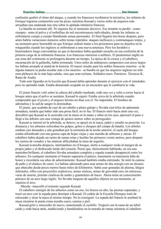 Hyperion:Hyperion: EpílogoEpílogo Dan SimmonsDan Simmons
confusión quebró el ritmo del ataque, y cuando los franceses recobraron la iniciativa, los infantes de
Enrique lograron contenerlos con las picas, mientras Kassad y varios miles de arqueros más
arrojaban una andanada tras otra sobre la apiñada infantería francesa.
La batalla no terminó allí. Ni siquiera fue el momento decisivo. Ese instante se perdió –como
siempre– entre el polvo y el torbellino de mil encontronazos individuales, donde los infantes se
enfrentaron cuerpo a cuerpo blandiendo armas personales. El final llegaría tres horas después, pero
antes habría variaciones menores sobre temas repetidos: ataques ineficaces y contraataques torpes, y
un momento poco honorable en que Enrique ordenó matar a los prisioneros para no dejarlos en la
retaguardia cuando los ingleses se enfrentaran a una nueva amenaza. Pero los heraldos e
historiadores luego convendrían en que el desenlace había quedado resuelto en esa confusión de la
primera carga de la infantería francesa. Los franceses murieron a millares. El predominio inglés en
esa zona del continente se prolongaría durante un tiempo. La época de la coraza y el caballero,
encarnación de la gallardía, había terminado. Unos miles de andrajosos campesinos con arcos largos
los habían arrojado al ataúd de la historia. El mayor insulto para los nobles franceses muertos –si de
alguna manera se podía insultar más a los muertos– se basaba en que los arqueros ingleses no sólo
eran plebeyos de la más baja calaña, sino que eran reclutas. Soldados rasos. Patoteros. Técnicos K.
Ratas de Asalto.
Todo esto figuraba en la lección que Kassad debía aprender durante el ejercicio con el simulador,
pero no aprendió nada. Estaba demasiado ocupado en un encuentro que le cambiaría la vida.
El jinete francés voló sobre la cabeza del caballo tumbado, rodó una vez y echó a correr hacia el
bosque antes que el polvo se asentara. Kassad lo siguió. Estaba cerca de la arboleda cuando
comprendió que el joven y el arquero hirsuto no iban con él. No importaba. El bombeo de
adrenalina y la sed de sangre lo dominaban.
El jinete, que acababa de caer de un caballo a pleno galope y llevaba cien kilos de aplastante
armadura, tendría que haber sido una presa fácil; no lo fue. El francés miró hacia atrás una vez,
descubrió que Kassad se le acercaba con la maza en la mano y rabia en los ojos, apresuró el paso y
llegó a los árboles con una ventaja de quince metros sobre su perseguidor.
Kassad se internó en la arboleda, se detuvo, se apoyó en la maza, jadeó y estudió su posición. La
distancia y los arbustos sofocaban los golpes, gritos y choques del campo de batalla. Los árboles
estaban casi desnudos y aún goteaban por la tormenta de la noche anterior; el suelo del bosque
estaba alfombrado con una gruesa capa de hojas viejas y una maraña de arbustos y zarzas. El
caballero había dejado un rastro de ramas rotas y huellas los primeros veinte metros, pero después
los rastros de venados y las malezas dificultaban la tarea de seguirlo.
Kassad avanzaba despacio, internándose en el bosque, alerta a cualquier ruido al margen de su
propio jadeo y el desbocado latido del corazón. Pensó que, tácticamente hablando, no era una
maniobra brillante; el caballero llevaba armadura completa y espada cuando desapareció entre los
arbustos. En cualquier momento el francés superaría el pánico, lamentaría su transitoria falta de
honor y recordaría sus años de adiestramiento. Kassad también estaba entrenado. Se miró la camisa
de paño y el chaleco de cuero. Lo habían adiestrado para usar armas de alta energía con un alcance
que abarcaba desde pocos metros hasta miles de kilómetros. Sabía usar granadas de plasma, látigos
infernales, rifles con proyectiles explosivos, armas sónicas, armas de gravedad cero sin retroceso,
varas de muerte, pistolas cinéticas de asalto y guanteletes de haces. Ahora tenía un conocimiento
práctico de un arco largo inglés. No llevaba ninguno de aquellos objetos en ese momento, ni
siquiera el arco.
–Mierda –masculló el teniente segundo Kassad.
El caballero emergió de los arbustos como un oso, los brazos en alto, las piernas separadas, y
trazó un arco con la espada para destripar a Kassad. El cadete de la Escuela Olympus trató de
retroceder y alzar la maza al mismo tiempo. No lo consiguió. La espada del francés le arrebató la
maza mientras la punta roma mordía cuero, camisa y piel.
Kassad gritó y retrocedió de nuevo, manoteando el cuchillo. Tropezó con la rama de un árbol
caído y rodó hacia atrás, maldiciendo y hundiéndose en la maraña de ramas mientras el caballero
69
 
