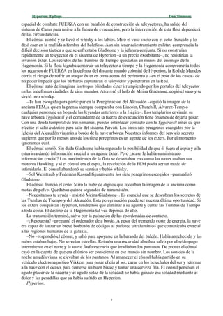 Hyperion:Hyperion: EpílogoEpílogo Dan SimmonsDan Simmons
espacial de combate FUERZA con un batallón de construcción de teleyectores, ha salido del
sistema de Camn para unirse a la fuerza de evacuación, pero la intervención de esta flota dependerá
de las circunstancias.
El cónsul asintió y se llevó el whisky a los labios. Miró el vaso vacío con el ceño fruncido y lo
dejó caer en la mullida alfombra del holofoso. Aun sin tener adiestramiento militar, comprendía la
difícil decisión táctica a que se enfrentaba Gladstone y la jefatura conjunta. Si no construían
rápidamente un teleyector en el sistema de Hyperion –a un precio exorbitante–, no resistirían la
invasión éxter. Los secretos de las Tumbas de Tiempo quedarían en manos del enemigo de la
Hegemonía. Si la flota lograba construir un teleyector a tiempo y la Hegemonía comprometía todos
los recursos de FUERZA en la defensa del distante mundo colonial de Hyperion, la Red de Mundos
corría el riesgo de sufrir un ataque éxter en otras zonas del perímetro o –en el peor de los casos– de
no poder impedir que los bárbaros capturaran el teleyector y penetraran en la Red.
El cónsul trató de imaginar las tropas blindadas éxter irrumpiendo por los portales del teleyector
en las indefensas ciudades de cien mundos. Atravesó el holo de Meina Gladstone, cogió el vaso y se
sirvió otro whisky.
–Te han escogido para participar en la Peregrinación del Alcaudón –repitió la imagen de la
anciana FEM, a quien la prensa siempre comparaba con Lincoln, Churchill, Álvarez-Temp o
cualquier personaje en boga de las leyendas anteriores a la Hégira–. Los templarios enviarán su
nave arbórea Yggdrasill y el comandante de la fuerza de evacuación tiene órdenes de dejarla pasar.
Con una deuda temporal de tres semanas, puedes establecer contacto con la Yggdrasill antes de que
efectúe el salto cuántico para salir del sistema Parvati. Los otros seis peregrinos escogidos por la
Iglesia del Alcaudón viajarán a bordo de la nave arbórea. Nuestros informes del servicio secreto
sugieren que por lo menos uno de los siete peregrinos es un agente de los éxters. Por el momento
ignoramos cuál.
El cónsul sonrió. Sin duda Gladstone había sopesado la posibilidad de que él fuera el espía y ella
estuviera dando información crucial a un agente éxter. Pero ¿acaso le había suministrado
información crucial? Los movimientos de la flota se detectaban en cuanto las naves usaban sus
motores Hawking, y si el cónsul era el espía, la revelación de la FEM podía ser un modo de
intimidarlo. El cónsul abandonó su sonrisa y bebió whisky.
–Sol Weintraub y Fedmahn Kassad figuran entre los siete peregrinos escogidos –puntualizó
Gladstone.
El cónsul frunció el ceño. Miró la nube de dígitos que rodeaban la imagen de la anciana como
motas de polvo. Quedaban quince segundos de transmisión.
–Necesitamos tu ayuda –insistió Meina Gladstone–. Es esencial que se descubran los secretos de
las Tumbas de Tiempo y del Alcaudón. Esta peregrinación puede ser nuestra última oportunidad. Si
los éxters conquistan Hyperion, tendremos que eliminar a su agente y cerrar las Tumbas de Tiempo
a toda costa. El destino de la Hegemonía tal vez dependa de ello.
La transmisión terminó, salvo por la pulsación de las coordenadas de contacto.
–¿Respuesta? –preguntó el ordenador de a bordo. A pesar del tremendo coste de energía, la nave
era capaz de lanzar un breve borbotón de códigos al parloteo ultralumínico que comunicaba entre sí
a las regiones humanas de la galaxia.
–No –respondió el cónsul, y salió para apoyarse en la baranda del balcón. Había anochecido y las
nubes estaban bajas. No se veían estrellas. Reinaba una oscuridad absoluta salvo por el relámpago
intermitente en el norte y la suave fosforescencia que irradiaban los pantanos. De pronto el cónsul
cayó en la cuenta de que era el único ser consciente en ese mundo sin nombre. Los sonidos de la
noche antediluviana se elevaban de los pantanos. Al amanecer el cónsul había partido en su
vehículo electromagnético Vikkem para pasar el día al sol, cazar en los helechales del sur y retornar
a la nave con el ocaso, para comerse un buen bistec y tomar una cerveza fría. El cónsul pensó en el
agudo placer de la cacería y el agudo solaz de la soledad: se había ganado esa soledad mediante el
dolor y las pesadillas que ya había sufrido en Hyperion.
Hyperion.
7
 
