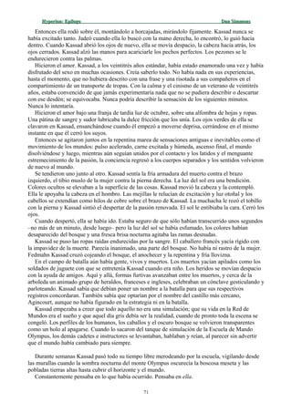 Hyperion:Hyperion: EpílogoEpílogo Dan SimmonsDan Simmons
Entonces ella rodó sobre él, montándolo a horcajadas, mirándolo fijamente. Kassad nunca se
había excitado tanto. Jadeó cuando ella lo buscó con la mano derecha, lo encontró, lo guió hacia
dentro. Cuando Kassad abrió los ojos de nuevo, ella se movía despacio, la cabeza hacia atrás, los
ojos cerrados. Kassad alzó las manos para acariciarle los pechos perfectos. Los pezones se le
endurecieron contra las palmas.
Hicieron el amor. Kassad, a los veintitrés años estándar, había estado enamorado una vez y había
disfrutado del sexo en muchas ocasiones. Creía saberlo todo. No había nada en sus experiencias,
hasta el momento, que no hubiera descrito con una frase y una risotada a sus compañeros en el
compartimiento de un transporte de tropas. Con la calma y el cinismo de un veterano de veintitrés
años, estaba convencido de que jamás experimentaría nada que no se pudiera describir o descartar
con ese desdén; se equivocaba. Nunca podría describir la sensación de los siguientes minutos.
Nunca lo intentaría.
Hicieron el amor bajo una franja de tardía luz de octubre, sobre una alfombra de hojas y ropas.
Una pátina de sangre y sudor lubricaba la dulce fricción que los unía. Los ojos verdes de ella se
clavaron en Kassad, ensanchándose cuando él empezó a moverse deprisa, cerrándose en el mismo
instante en que él cerró los suyos.
Entonces se agitaron juntos en la repentina marea de sensaciones antiguas e inevitables como el
movimiento de los mundos: pulso acelerado, carne excitada y húmeda, ascenso final, el mundo
disolviéndose y luego, mientras aún seguían unidos por el contacto y los latidos y el menguante
estremecimiento de la pasión, la conciencia regresó a los cuerpos separados y los sentidos volvieron
de nuevo al mundo.
Se tendieron uno junto al otro. Kassad sentía la fría armadura del muerto contra el brazo
izquierdo, el tibio muslo de la mujer contra la pierna derecha. La luz del sol era una bendición.
Colores ocultos se elevaban a la superficie de las cosas. Kassad movió la cabeza y la contempló.
Ella le apoyaba la cabeza en el hombro. Las mejillas le relucían de excitación y luz otoñal y los
cabellos se extendían como hilos de cobre sobre el brazo de Kassad. La muchacha le rozó el tobillo
con la pierna y Kassad sintió el despertar de la pasión renovada. El sol le entibiaba la cara. Cerró los
ojos.
Cuando despertó, ella se había ido. Estaba seguro de que sólo habían transcurrido unos segundos
–no más de un minuto, desde luego– pero la luz del sol se había esfumado, los colores habían
desaparecido del bosque y una fresca brisa nocturna agitaba las ramas desnudas.
Kassad se puso las ropas raídas endurecidas por la sangre. El caballero francés yacía rígido con
la impavidez de la muerte. Parecía inanimado, una parte del bosque. No había ni rastro de la mujer.
Fedmahn Kassad cruzó cojeando el bosque, el anochecer y la repentina y fría llovizna.
En el campo de batalla aún había gente, vivos y muertos. Los muertos yacían apilados como los
soldados de juguete con que se entretenía Kassad cuando era niño. Los heridos se movían despacio
con la ayuda de amigos. Aquí y allá, formas furtivas avanzaban entre los muertos, y cerca de la
arboleda un animado grupo de heraldos, franceses e ingleses, celebraban un cónclave gesticulando y
parloteando. Kassad sabía que debían poner un nombre a la batalla para que sus respectivos
registros concordaran. También sabía que optarían por el nombre del castillo más cercano,
Agincourt, aunque no había figurado en la estrategia ni en la batalla.
Kassad empezaba a creer que todo aquello no era una simulación; que su vida en la Red de
Mundos era el sueño y que aquel día gris debía ser la realidad, cuando de pronto toda la escena se
congeló. Los perfiles de los humanos, los caballos y el oscuro bosque se volvieron transparentes
como un holo al apagarse. Cuando lo sacaron del tanque de simulación de la Escuela de Mando
Olympus, los demás cadetes e instructores se levantaban, hablaban y reían, al parecer sin advertir
que el mundo había cambiado para siempre.
Durante semanas Kassad pasó todo su tiempo libre merodeando por la escuela, vigilando desde
las murallas cuando la sombra nocturna del monte Olympus oscurecía la boscosa meseta y las
pobladas tierras altas hasta cubrir el horizonte y el mundo.
Constantemente pensaba en lo que había ocurrido. Pensaba en ella.
71
 