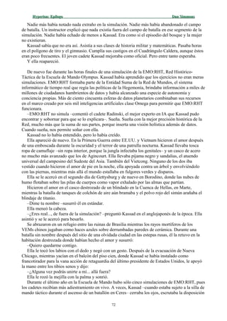 Hyperion:Hyperion: EpílogoEpílogo Dan SimmonsDan Simmons
Nadie más había notado nada extraño en la simulación. Nadie más había abandonado el campo
de batalla. Un instructor explicó que nada existía fuera del campo de batalla en ese segmento de la
simulación. Nadie había echado de menos a Kassad. Era como si el episodio del bosque y la mujer
no existieran.
Kassad sabía que no era así. Asistía a sus clases de historia militar y matemáticas. Pasaba horas
en el polígono de tiro y el gimnasio. Cumplía sus castigos en el Cuadrángulo Caldera, aunque éstos
eran poco frecuentes. El joven cadete Kassad mejoraba como oficial. Pero entre tanto esperaba.
Y ella reapareció.
De nuevo fue durante las horas finales de una simulación de la EMO:RHT, Red Histórico-
Táctica de la Escuela de Mando Olympus. Kassad había aprendido que los ejercicios no eran meras
simulaciones. EMO:RHT formaba parte de la Entidad Suma de la Red de Mundos, el sistema
informático de tiempo real que regía las políticas de la Hegemonía, brindaba información a miles de
millones de ciudadanos hambrientos de datos y había alcanzado una especie de autonomía y
conciencia propias. Más de ciento cincuenta esferas de datos planetarios combinaban sus recursos
en el marco creado por seis mil inteligencias artificiales clase Omega para permitir que EMO:RHT
funcionara.
–EMO:RHT no simula –comentó el cadete Radinski, el mejor experto en IA que Kassad pudo
encontrar y sobornar para que se lo explicara–. Sueña. Sueña con la mejor precisión histórica de la
Red, mucho más que la suma de sus partes, porque inserta una visión holística además de datos.
Cuando sueña, nos permite soñar con ella.
Kassad no lo había entendido, pero lo había creído.
Ella apareció de nuevo. En la Primera Guerra entre EE.UU. y Vietnam hicieron el amor después
de una emboscada durante la oscuridad y el terror de una patrulla nocturna. Kassad llevaba tosca
ropa de camuflaje –sin ropa interior, porque la jungla infectaba los genitales– y un casco de acero
no mucho más avanzado que los de Agincourt. Ella llevaba pijama negro y sandalias, el atuendo
universal del campesino del Sudeste del Asia. También del Vietcong. Ninguno de los dos iba
vestido cuando hicieron el amor de pie en la noche, ella apoyada contra un árbol y envolviéndolo
con las piernas, mientras más allá el mundo estallaba en fulgores verdes y disparos.
Ella se le acercó en el segundo día de Gettysburg y de nuevo en Borodino, donde las nubes de
humo flotaban sobre las pilas de cuerpos como vapor exhalado por las almas que partían.
Hicieron el amor en el casco destrozado de un blindado en la Cuenca de Hellas, en Marte,
mientras la batalla de tanques de colchón de aire aún bramaba y el polvo rojo del simún arañaba el
blindaje de titanio.
–Dime tu nombre –susurró él en estándar.
Ella meneó la cabeza.
–¿Eres real..., de fuera de la simulación? –preguntó Kassad en el anglojaponés de la época. Ella
asintió y se le acercó para besarlo.
Se abrazaron en un refugio entre las ruinas de Brasilia mientras los rayos mortíferos de los
VEMs chinos jugaban como haces azules sobre derrumbadas paredes de cerámica. Durante una
batalla sin nombre después del sitio de una olvidada ciudad en las estepas rusas, él la retuvo en la
habitación destrozada donde habían hecho el amor y susurró:
–Quiero quedarme contigo.
Ella le tocó los labios con el dedo y negó con un gesto. Después de la evacuación de Nueva
Chicago, mientras yacían en el balcón del piso cien, donde Kassad se había instalado como
francotirador para la vana acción de retaguardia del último presidente de Estados Unidos, le apoyó
la mano entre los tibios senos y dijo:
–¿Alguna vez podrás unirte a mí... allá fuera?
Ella le rozó la mejilla con la palma y sonrió.
Durante el último año en la Escuela de Mando hubo sólo cinco simulaciones de EMO:RHT, pues
los cadetes recibían más adiestramiento en vivo. A veces, Kassad –cuando estaba sujeto a la silla de
mando táctico durante el ascenso de un batallón en Ceres– cerraba los ojos, escrutaba la disposición
72
 