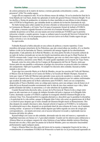 Hyperion:Hyperion: EpílogoEpílogo Dan SimmonsDan Simmons
de colores primarios de la matriz de táctica y terreno generada corticalmente y sentía... ¿una
presencia? ¿Ella? No estaba seguro.
Luego ella no reapareció más. Ni en los últimos meses de trabajo. Ni en la simulación final de la
Gran Batalla de Coal Sack, donde fue aplastado el motín del general Horace Glennon-Height. Ni en
los desfiles y fiestas de graduación, ni mientras la clase marchaba en una última revista olímpica
ante el FEM de la Hegemonía, que saludaba desde su cubierta de levitación iluminada de rojo.
No hubo tiempo para soñar cuando los jóvenes oficiales se teleyectaron a la Luna terrícola para
la Ceremonia de Masada y al Centro Tau Ceti para el juramento formal de lealtad a FUERZA.
El cadete y teniente segundo Kassad se convirtió en el teniente Kassad y pasó tres semanas
estándar de permiso en la Red, con una tarjeta universal emitida por FUERZA que le permitía
teleyectar a donde y cuando quisiera. Luego se embarcó para la escuela del Servicio Colonial de la
Hegemonía de Lusus a fin de prepararse para el servicio activo en la Red. Estaba seguro de que
nunca volvería a ver a la muchacha.
Se equivocaba.
Fedmahn Kassad se había educado en una cultura de pobreza y muerte repentina. Como
miembros del grupo minoritario de los Palestinos, que aún conservaban ese nombre, él y su familia
habían vivido en las barriadas de Tharsis, testimonio del amargo legado de los absolutamente
desposeídos. Cada palestino de la Red de Mundos y de otras partes llevaba el recuerdo cultural de
un siglo de luchas coronado por un mes de triunfo nacionalista antes de que la Jihad Nuclear de
2038 lo arrasara todo. Luego vino la segunda Diáspora, que esta vez duró cinco siglos y terminó en
mundos estériles y desiertos como Marte. El sueño quedó sepultado con la muerte de Vieja Tierra.
Kassad, como los otros niños de los Campos de Reasignación del Sur de Tharsis, tenía que
formar parte de una pandilla o enfrentarse al peligro de convertirse en presa de todos los matones
del campamento. Optó por la pandilla. Al cumplir los dieciséis años estándar, Kassad ya había
matado a otro joven.
Si por algo era conocido Marte en la Red de Mundos, era por las cacerías del Valle del Mariner,
el Macizo Zen de Schraude en la Cuenca de Hellas y la Escuela de Mando Olympus. Kassad no
tenía que viajar al Valle del Mariner para aprender cosas acerca de cazadores y cazados, no tenía
interés en el gnosticismo Zen y como adolescente sólo sentía desprecio por los cadetes uniformados
que acudían de todas partes de la Red a adiestrarse para FUERZA. Junto con sus compinches,
despreciaba el Nuevo Bushido como un código para maricas, pero una antigua vena de honor en el
alma del joven Kassad resonaba secretamente ante la idea de una clase samurai cuya vida y labor
giraba alrededor del deber, la autoestima y el valor absoluto de la palabra dada.
Cuando Kassad tenía dieciocho años, un juez de la Provincia de Tharsis le dio a elegir entre
pasar un año marciano en el campo de trabajos forzados del polo o ingresar en la Brigada John
Carter, destinada a ayudar a FUERZA a aplastar la resurgente rebelión Glennon-Height en las
colonias Clase Tres. Kassad prefirió la segunda alternativa y descubrió que le gustaban la disciplina
y la pulcritud de la vida militar, aunque la Brigada John Carter sólo actuó en guarniciones de la Red
y se disolvió poco después que el nieto clonado de Glennon-Height murió en Renacimiento. Dos
días después de cumplir diecinueve años, Kassad solicitó el ingreso en FUERZA y lo rechazaron.
Se emborrachó nueve días, despertó en un profundo túnel de una colmena de Lusus, sin el implante
comlog militar –al parecer se lo había robado alguien que había seguido un curso de cirugía por
correspondencia–, sin tarjeta universal, con el acceso teleyector revocado y explorando nuevas
fronteras del dolor de cabeza.
Kassad trabajó con Lusus un año estándar, ahorrando más de siete mil marcos y superando su
fragilidad marciana con faenas en 1,3 gravedad estándar. Cuando usó los ahorros para embarcarse a
Alianza-Maui en un antiguo carguero de velas fotónicas al que habían añadido motores Hawking,
Kassad aún era alto y flaco para las pautas de la Red de Mundos, pero sus músculos funcionaban
perfectamente según cualquier pauta.
Llegó a Alianza-Maui tres días antes del inicio de la cruenta e impopular Guerra de las islas, y
eventualmente el comandante FUERZA de Primersitio se hartó de ver al joven Kassad esperando en
73
 