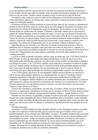 Hyperion:Hyperion: EpílogoEpílogo Dan SimmonsDan Simmons
en los dos primeros días del régimen del Nuevo Profeta. En respuesta al ultimátum de Kassad, el
Nuevo Profeta anunció que todos los infieles serían ejecutados de inmediato después de su discurso
televisivo de esa noche. También ordenó un ataque contra el vehículo de asalto de Kassad.
Evitando los altos explosivos para no dañar la Gran Mezquita, la Guardia Revolucionaria usó
armas automáticas, cañones de energía pura, cargas de plasma y ataques de oleadas humanas. El
campo de contención aguantó.
El discurso del Nuevo Profeta comenzó un cuarto de hora antes de que venciera el ultimátum de
Kassad. El Nuevo Profeta convenía con Kassad en que Alá castigaría sin piedad a los herejes, pero
anunció que los infieles de la Hegemonía serían los castigados. Era la primera vez que el Nuevo
Profeta perdía los estribos ante las cámaras. Chillando y salivando, ordenó que se renovaran los
ataques de oleadas humanas contra el vehículo de asalto. Anunció que una docena de bombas de
fisión se estaban ensamblando en el ocupado reactor Poder para la Paz de Alí. Con estas armas, las
fuerzas de Alá irían al espacio mismo. Explicó que la primera bomba de fisión se dirigiría contra el
satánico vehículo de asalto del infiel Kassad esa misma tarde. Luego empezó a explicar cómo
ejecutaría a los rehenes de la Hegemonía, pero en ese momento el plazo de Kassad venció.
Qom-Riyadh era, por elección y por situación, un mundo técnicamente primitivo. Pero los
habitantes eran lo bastante avanzados como para tener una esfera de datos activa. Además, los
mullahs revolucionarios que habían conducido la invasión no eran tan opuestos al «Gran Satán de la
Ciencia de la Hegemonía» como para negarse a participar en la red de datos globales con sus
comlogs personales.
La Denieve había sembrado suficientes satélites espía, de modo que a las 1729, Hora Central de
Qom-Riyadh, la esfera de datos había sido inspeccionada hasta el punto de que la nave de la
Hegemonía había identificado a dieciséis mil ochocientos treinta mullahs revolucionarios mediante
sus códigos de acceso. A las 1729:30 los satélites espía empezaron a transmitir sus datos de tiempo
real a los veintiún satélites de defensa que el vehículo de asalto de Kassad había dejado en órbita
baja. Estas armas de defensa orbitales eran tan anticuadas que la Denieve tenía la misión de
devolverlas para que la Red de Mundos las destruyera. Kassad había sugerido otra utilización.
A las 1730 en punto, diecinueve de esos pequeños satélites hicieron detonar sus núcleos de
fusión. En los nanosegundos anteriores a su autodestrucción, los rayos X resultantes fueron
enfocados, apuntados y liberados en dieciséis mil ochocientos treinta haces invisibles pero
compactos. Los antiguos satélites defensivos no estaban diseñados para uso atmosférico y tenían un
radio destructivo efectivo de menos de un milímetro. Por fortuna, no se necesitaba más. No todos
los haces penetraron en lo que hubiera entre los mullahs y el cielo. Pero quince mil setecientos
ochenta y cuatro dieron en el blanco.
El efecto fue inmediato y contundente. En cada caso, el cerebro y fluido nervioso del blanco
hirvieron, se vaporizaron y destruyeron el cráneo que los protegía. El Nuevo Profeta estaba en plena
emisión en vivo a todo el planeta –pronunciando la palabra «hereje»– cuando dieron las 1730.
Durante casi dos minutos, las pantallas y paredes de televisión de todo el planeta transmitieron la
imagen del cuerpo decapitado del Nuevo Profeta derrumbado sobre el micrófono. Luego Fedmahn
irrumpió en todas las bandas de televisión para anunciar que el siguiente plazo vencía una hora más
tarde y que toda acción contra los rehenes se enfrentaría a una demostración más enérgica de la ira
de Alá.
No hubo represalias.
Esa noche, en órbita alrededor de Qom-Riyadh, Misterio visitó a Kassad por primera vez desde
sus días en la academia. Estaba dormido, pero la visita fue más que un sueño y menos que la
realidad alternativa de las simulaciones EMO:RHT. La mujer y él estaban acostados bajo una manta
ligera debajo de un techo roto. La tez de ella era tibia y eléctrica, la cara un contorno pálido contra
la oscuridad de la noche. Arriba, las estrellas empezaban a disolverse en la falsa luz de la aurora.
Kassad comprendió que ella intentaba hablarle; sus suaves labios formaban palabras que él no
alcanzaba a oír. Se echó hacia atrás un instante para verle mejor la cara y entonces perdió el
contacto. Despertó con las mejillas perladas de sudor. El zumbido de los sistemas de a bordo le
resultaba tan extraño como el jadeo de una bestia adormilada.
75
 