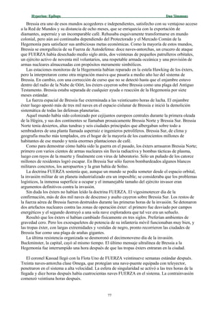 Hyperion:Hyperion: EpílogoEpílogo Dan SimmonsDan Simmons
Bressia era uno de esos mundos acogedores e independientes, satisfecho con su ventajoso acceso
a la Red de Mundos y su distancia de ocho meses, que se enriquecía con la exportación de
diamantes, asperraíz y un incomparable café. Rehusaba esquivamente transformarse en mundo
colonial, pero aún así continuaba dependiendo del Protectorado y el Mercado Común de la
Hegemonía para satisfacer sus ambiciosas metas económicas. Como la mayoría de estos mundos,
Bressia se enorgullecía de su Fuerza de Autodefensa: doce naves-antorchas, un crucero de ataque
que FUERZA había desechado medio siglo atrás, dos veintenas de pequeños patrulleros orbitales,
un ejército activo de noventa mil voluntarios, una respetable armada oceánica y una provisión de
armas nucleares almacenadas con propósitos meramente simbólicos.
Las estaciones monitoras de la Hegemonía habían reparado en la estela Hawking de los éxters,
pero la interpretaron como otra migración masiva que pasaría a medio año luz del sistema de
Bressia. En cambio, con una corrección de curso que no se detectó hasta que el enjambre estuvo
dentro del radio de la Nube de Oört, los éxters cayeron sobre Bressia como una plaga del Antiguo
Testamento. Bressia estaba separada de cualquier ayuda o reacción de la Hegemonía por siete
meses estándar.
La fuerza espacial de Bressia fue exterminada a las veinticuatro horas de lucha. El enjambre
éxter luego apostó más de tres mil naves en el espacio cislunar de Bressia e inició la demolición
sistemática de todas las defensas planetarias.
Aquel mundo había sido colonizado por cejijuntos europeos centrales durante la primera oleada
de la Hégira, y sus dos continentes se llamaban prosaicamente Bressia Norte y Bressia Sur. Bressia
Norte tenía desiertos, altas tundras y seis ciudades principales que albergaban sobre todo a
sembradores de una planta llamada asperraíz e ingenieros petrolíferos. Bressia Sur, de clima y
geografía mucho más templados, era el hogar de la mayoría de los cuatrocientos millones de
habitantes de ese mundo y tenía enormes plantaciones de café.
Como para demostrar cómo había sido la guerra en el pasado, los éxters arrasaron Bressia Norte;
primero con varios cientos de armas nucleares sin lluvia radiactiva y bombas tácticas de plasma,
luego con rayos de la muerte y finalmente con virus de laboratorio. Sólo un puñado de los catorce
millones de residentes logró escapar. En Bressia Sur sólo fueron bombardeados algunos blancos
militares concretos, los aeropuertos y la gran bahía de Solno.
La doctrina FUERZA sostenía que, aunque un mundo se podía someter desde el espacio orbital,
la invasión militar de un planeta industrializado era un imposible; se consideraba que los problemas
logísticos, la inmensa superficie a ocupar y el inmanejable tamaño del ejército invasor eran
argumentos definitivos contra la invasión.
Sin duda los éxters no habían leído la doctrina FUERZA. El vigesimotercer día de la
confirmación, más de dos mil naves de descenso y asalto cayeron sobre Bressia Sur. Los restos de
la fuerza aérea de Bressia fueron destruidos durante las primeras horas de la invasión. Se detonaron
dos artefactos nucleares contra las zonas de operación éxter: el primero fue desviado por campos
energéticos y el segundo destruyó a una sola nave exploradora que tal vez era un señuelo.
Resultó que los éxters sí habían cambiado físicamente en tres siglos. Preferían ambientes de
gravedad cero. Pero los exoesqueletos de potencia de su infantería móvil funcionaban muy bien, y
las tropas éxter, con largas extremidades y vestidas de negro, pronto recorrieron las ciudades de
Bressia Sur como una plaga de arañas gigantes.
La última resistencia organizada se desmoronó el decimonoveno día de la invasión.
Buckminster, la capital, cayó al mismo tiempo. El último mensaje ultralínea de Bressia a la
Hegemonía fue interrumpido una hora después de que las tropas éxters entraran en la ciudad.
El coronel Kassad llegó con la Flota Uno de FUERZA veintinueve semanas estándar después.
Treinta naves-antorcha clase Omega, que protegían una nave-puente equipada con teleyector,
penetraron en el sistema a alta velocidad. La esfera de singularidad se activó a las tres horas de la
llegada y diez horas después había cuatrocientas naves FUERZA en el sistema. La contrainvasión
comenzó veintiuna horas después.
77
 