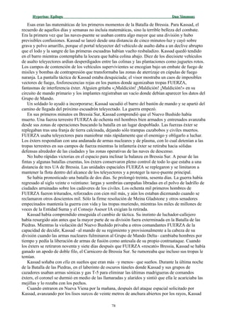 Hyperion:Hyperion: EpílogoEpílogo Dan SimmonsDan Simmons
Esas eran las matemáticas de los primeros momentos de la Batalla de Bressia. Para Kassad, el
recuerdo de aquellos días y semanas no incluía matemáticas, sino la terrible belleza del combate.
Era la primera vez que las naves-puente se usaban contra algo mayor que una división y hubo
previsibles confusiones. Kassad se lanzó desde una distancia de cinco minutos-luz y cayó sobre
grava y polvo amarillo, porque el portal teleyector del vehículo de asalto daba a un declive abrupto
que el lodo y la sangre de las primeras escuadras habían vuelto resbaladizo. Kassad quedó tendido
en el barro mientras contemplaba la locura que había colina abajo. Diez de los diecisiete vehículos
de asalto teleyectores ardían desperdigados entre las colinas y las plantaciones como juguetes rotos.
Los campos de contención de los vehículos supervivientes se encogían bajo un embate de fuego de
misiles y bombas de contrapresión que transformaba las zonas de aterrizaje en cúpulas de fuego
naranja. La pantalla táctica de Kassad estaba desquiciada; el visor mostraba un caos de imposibles
vectores de fuego, fosforescencias rojas en los puntos donde agonizaban tropas FUERZA,
fantasmas de interferencia éxter. Alguien gritaba «¡Maldición! ¡Maldición! ¡Maldición!» en su
circuito de mando primario y los implantes registraban un vacío donde debían aparecer los datos del
Grupo de Mando.
Un soldado lo ayudó a incorporarse; Kassad sacudió el barro del bastón de mando y se apartó del
camino de llegada del próximo escuadrón teleyectado. La guerra empezó.
En sus primeros minutos en Bressia Sur, Kassad comprendió que el Nuevo Bushido había
muerto. Una fuerza terrestre FUERZA de ochenta mil hombres bien armados y entrenados avanzaba
desde sus zonas de operaciones buscando la batalla en un lugar despoblado. Las fuerzas éxter se
replegaban tras una franja de tierra calcinada, dejando sólo trampas cazabobos y civiles muertos.
FUERZA usaba teleyectores para maniobrar más rápidamente que el enemigo y obligarlo a luchar.
Los éxters respondían con una andanada de armas nucleares y de plasma, con lo cual detenían a las
tropas terrestres en sus campos de fuerza mientras la infantería éxter se retiraba hacia sólidas
defensas alrededor de las ciudades y las zonas operativas de las naves de descenso.
No hubo rápidas victorias en el espacio para inclinar la balanza en Bressia Sur. A pesar de las
fintas y algunas batallas cruentas, los éxters conservaron pleno control de todo lo que estaba a una
distancia de tres UA de Bressia. Las unidades espaciales FUERZA se replegaron y se limitaron a
mantener la flota dentro del alcance de los teleyectores y a proteger la nave-puente principal.
Se había pronosticado una batalla de dos días. Se prolongó treinta, sesenta días. La guerra había
regresado al siglo veinte o veintiuno: largas y sombrías campañas libradas en el polvo de ladrillo de
ciudades arruinadas sobre los cadáveres de los civiles. Los ochenta mil primeros hombres de
FUERZA fueron triturados, reforzados con cien mil más, y aún los estaban diezmando cuando se
reclamaron otros doscientos mil. Sólo la firme resolución de Meina Gladstone y otros senadores
empecinados mantenía la guerra con vida y las tropas muriendo, mientras los miles de millones de
voces de la Entidad Suma y el Consejo Asesor IA exigían la retirada.
Kassad había comprendido enseguida el cambio de táctica. Su instinto de luchador-callejero
había resurgido aún antes que la mayor parte de su división fuera exterminada en la Batalla de las
Piedras. Mientras la violación del Nuevo Bushido privaba a otros comandantes FUERZA de la
capacidad de decidir, Kassad –al mando de su regimiento y provisionalmente a la cabeza de su
división cuando las armas nucleares fulminaron al Grupo de Mando Delta– cambiaba hombres por
tiempo y pedía la liberación de armas de fusión como antesala de su propio contraataque. Cuando
los éxters se retiraron noventa y siete días después que FUERZA «rescató» Bressia, Kassad se había
ganado un apodo de doble filo, el Carnicero de Bressia Sur. Se rumoreaba que incluso sus tropas le
temían.
Kassad soñaba con ella en sueños que eran más –y menos– que sueños. Durante la última noche
de la Batalla de las Piedras, en el laberinto de oscuros túneles donde Kassad y sus grupos de
cazadores usaban armas sónicas y gas T-5 para eliminar las últimas madrigueras de comandos
éxters, el coronel se durmió en medio de las llamaradas y alaridos y sintió que ella le acariciaba las
mejillas y lo rozaba con los pechos.
Cuando entraron en Nueva Viena por la mañana, después del ataque espacial solicitado por
Kassad, avanzando por los lisos surcos de veinte metros de anchura abiertos por los rayos, Kassad
78
 