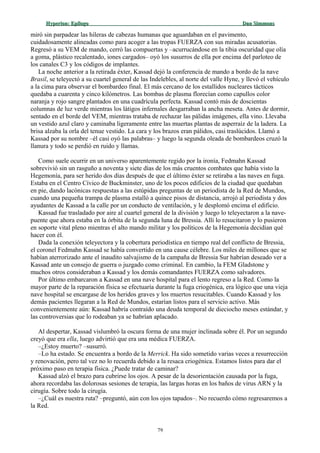 Hyperion:Hyperion: EpílogoEpílogo Dan SimmonsDan Simmons
miró sin parpadear las hileras de cabezas humanas que aguardaban en el pavimento,
cuidadosamente alineadas como para acoger a las tropas FUERZA con sus miradas acusatorias.
Regresó a su VEM de mando, cerró las compuertas y –acurrucándose en la tibia oscuridad que olía
a goma, plástico recalentado, iones cargados– oyó los susurros de ella por encima del parloteo de
los canales C3 y los códigos de implantes.
La noche anterior a la retirada éxter, Kassad dejó la conferencia de mando a bordo de la nave
Brasil, se teleyectó a su cuartel general de las Indelebles, al norte del valle Hyne, y llevó el vehículo
a la cima para observar el bombardeo final. El más cercano de los estallidos nucleares tácticos
quedaba a cuarenta y cinco kilómetros. Las bombas de plasma florecían como capullos color
naranja y rojo sangre plantados en una cuadrícula perfecta. Kassad contó más de doscientas
columnas de luz verde mientras los látigos infernales desgarraban la ancha meseta. Antes de dormir,
sentado en el borde del VEM, mientras trataba de rechazar las pálidas imágenes, ella vino. Llevaba
un vestido azul claro y caminaba ligeramente entre las muertas plantas de asperraíz de la ladera. La
brisa alzaba la orla del tenue vestido. La cara y los brazos eran pálidos, casi traslúcidos. Llamó a
Kassad por su nombre –él casi oyó las palabras– y luego la segunda oleada de bombardeos cruzó la
llanura y todo se perdió en ruido y llamas.
Como suele ocurrir en un universo aparentemente regido por la ironía, Fedmahn Kassad
sobrevivió sin un rasguño a noventa y siete días de los más cruentos combates que había visto la
Hegemonía, para ser herido dos días después de que el último éxter se retiraba a las naves en fuga.
Estaba en el Centro Cívico de Buckminster, uno de los pocos edificios de la ciudad que quedaban
en pie, dando lacónicas respuestas a las estúpidas preguntas de un periodista de la Red de Mundos,
cuando una pequeña trampa de plasma estalló a quince pisos de distancia, arrojó al periodista y dos
ayudantes de Kassad a la calle por un conducto de ventilación, y le desplomó encima el edificio.
Kassad fue trasladado por aire al cuartel general de la división y luego lo teleyectaron a la nave-
puente que ahora estaba en la órbita de la segunda luna de Bressia. Allí lo resucitaron y lo pusieron
en soporte vital pleno mientras el alto mando militar y los políticos de la Hegemonía decidían qué
hacer con él.
Dada la conexión teleyectora y la cobertura periodística en tiempo real del conflicto de Bressia,
el coronel Fedmahn Kassad se había convertido en una cause célebre. Los miles de millones que se
habían aterrorizado ante el inaudito salvajismo de la campaña de Bressia Sur habrían deseado ver a
Kassad ante un consejo de guerra o juzgado como criminal. En cambio, la FEM Gladstone y
muchos otros consideraban a Kassad y los demás comandantes FUERZA como salvadores.
Por último embarcaron a Kassad en una nave hospital para el lento regreso a la Red. Como la
mayor parte de la reparación física se efectuaría durante la fuga criogénica, era lógico que una vieja
nave hospital se encargase de los heridos graves y los muertos resucitables. Cuando Kassad y los
demás pacientes llegaran a la Red de Mundos, estarían listos para el servicio activo. Más
convenientemente aún: Kassad habría contraído una deuda temporal de dieciocho meses estándar, y
las controversias que lo rodeaban ya se habrían aplacado.
Al despertar, Kassad vislumbró la oscura forma de una mujer inclinada sobre él. Por un segundo
creyó que era ella, luego advirtió que era una médica FUERZA.
–¿Estoy muerto? –susurró.
–Lo ha estado. Se encuentra a bordo de la Merrick. Ha sido sometido varias veces a resurrección
y renovación, pero tal vez no lo recuerda debido a la resaca criogénica. Estamos listos para dar el
próximo paso en terapia física. ¿Puede tratar de caminar?
Kassad alzó el brazo para cubrirse los ojos. A pesar de la desorientación causada por la fuga,
ahora recordaba las dolorosas sesiones de terapia, las largas horas en los baños de virus ARN y la
cirugía. Sobre todo la cirugía.
–¿Cuál es nuestra ruta? –preguntó, aún con los ojos tapados–. No recuerdo cómo regresaremos a
la Red.
79
 