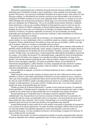 Hyperion:Hyperion: EpílogoEpílogo Dan SimmonsDan Simmons
Retrocedió cautelosamente por el laberinto de metal retorcido mientras luchaba contra la
adrenalina que le bombeaba el miedo y que lo impulsaba a correr gritando en la oscuridad. ¿Qué
querían? Prisioneros. Eso resolvería el problema inmediato de la supervivencia. Para sobrevivir sólo
tenía que rendirse. La dificultad de esa solución consistía en que Kassad había visto los holos de
inteligencia FUERZA tomados en la nave éxter capturada frente a Bressia. La sentina de esa nave
había albergado más de doscientos prisioneros. Desde luego, los éxters tenían muchas preguntas
para esos ciudadanos de la Hegemonía. Tal vez les resultaba inconveniente alimentar y mantener
tantos prisioneros, o tal vez era su política habitual de interrogatorios, pero lo cierto era que los
civiles y los militares FUERZA capturados en Bressia habían aparecido desventrados y sujetos a
bandejas de acero como ranas en un laboratorio de biología, los órganos bañados con líquidos de
nutrición, los brazos y las piernas amputados con eficacia, los ojos extirpados, las mentes
preparadas para interrogación con toscas conexiones corticales y tubos enchufados en orificios de
tres centímetros abiertos en el cráneo.
Kassad avanzó, flotando en medio de los desechos y los enmarañados cables de la nave. No
quería rendirse. La nave tambaleante vibró y se estabilizó cuando un calamar se adhirió al casco o la
compuerta. Piensa, ordenó Kassad. Necesitaba un arma, más que un escondrijo. ¿Había visto algo
que lo ayudara a sobrevivir, mientras se arrastraba entre las ruinas?
Kassad se quedó quieto y se colgó de un tramo de cable de fibra óptica mientras reflexionaba. El
pabellón médico donde había despertado, camas, tanques criogénicos, aparatos de terapia intensiva,
la mayoría expulsados por las brechas del casco del módulo. Conducto, ascensor, cadáveres en la
escalera. Ningún arma. Las explosiones o la descomprensión súbita habían desnudado la mayoría de
los cuerpos. ¿Los cables del ascensor? No, demasiado largos, imposible de cortar sin herramientas.
¿Herramientas? No había visto ninguna. Los consultorios médicos destruidos a lo largo de los
pasillos, más allá del conducto principal de caída. Salas de análisis, tanques de curación, gabinetes
abiertos como sarcófagos saqueados. Al menos un quirófano intacto, con un laberinto de
instrumentos desperdigados y cables flotando. El solario, despojado de todo cuando las ventanas
explotaron hacia el exterior. Salas de pacientes. Salas de médicos. Salas de limpieza, pasillos,
cubículos inidentificables. Cadáveres.
Kassad aguardó un segundo, se orientó en el trémulo laberinto de luces y sombras, se impulsó
con una patada.
Había esperado contar con diez minutos; le dieron menos de ocho. Sabía que los éxters serían
metódicos y eficaces, pero había subestimado la eficiencia con que actuaban en cero g. Apostó su
vida a que irían en parejas; procedimiento básico de los marines del espacio, al igual que activaban
las ratas de asalto FUERZA cuando avanzaban puerta por puerta en un combate urbano, uno para
irrumpir en cada habitación, el otro para cubrirlo. Si había más de dos, si los éxters trabajaban en
equipos de cuatro, Kassad podía darse por muerto.
Flotaba en medio de la Sala de Operaciones 3 cuando el éxter entró por la puerta. El respirador
de Kassad fallaba y él flotaba inmóvil, tragando aire sucio, cuando el comando éxter entró, se ladeó
y apuntó las dos armas hacia la figura desarmada con el estropeado traje espacial de marine.
Kassad esperaba que el maltrecho traje le concediera un par de segundos. Detrás del
embadurnado visor, Kassad observó sin moverse mientras la linterna del éxter lo examinaba. El
comando llevaba dos armas, un paralizador sónico en una mano y una letal pistola de rayos en los
largos dedos del «pie» izquierdo. Alzó el sónico. Kassad llegó a ver el mortal aguijón de la cola
prostética antes de activar el control que llevaba en la enguantada mano derecha.
Kassad había pasado la mayor parte de los ocho minutos conectando el generador de emergencia
a los circuitos de la sala de operaciones. No todos los láseres quirúrgicos habían sobrevivido, pero
seis aún funcionaban. Kassad había apuntado los cuatro más pequeños como para cubrir la
izquierda de la puerta, y los dos cortadores de huesos a fin de proteger el espacio de la derecha. El
éxter se había movido a la derecha.
El traje del éxter estalló. Los láseres continuaron cortando en círculos preprogramados mientras
Kassad se impulsaba hacia delante, agachándose bajo los haces azules que ahora se arremolinaban
82
 