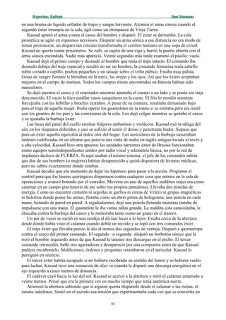 Hyperion:Hyperion: EpílogoEpílogo Dan SimmonsDan Simmons
en una bruma de líquido sellador de trajes y sangre hirviente. Alcanzó el arma sónica cuando el
segundo éxter irrumpía en la sala, ágil como un chimpancé de Vieja Tierra.
Kassad apretó el arma contra el casco del hombre y disparó. El éxter se derrumbó. La cola
prostética se agitó en espasmos nerviosos. Disparar un arma sónica a esa distancia no era modo de
tomar prisioneros; un disparo tan cercano transformaba el cerebro humano en una sopa de cereal.
Kassad no quería tomar prisioneros. Se zafó, se sujetó de una viga y barrió la puerta abierta con el
arma sónica encendida. Nadie más apareció. Veinte segundos más tarde examinó el pasillo: vacío.
Kassad dejó el primer cuerpo y desnudó al hombre que tenía el traje intacto. El comando iba
desnudo debajo del traje espacial y resultó no ser un hombre; la comando femenina tenía cabello
rubio cortado a cepillo, pechos pequeños y un tatuaje sobre el vello púbico. Estaba muy pálida.
Gotas de sangre flotante le brotaban de la nariz, las orejas y los ojos. Así que los éxters aceptaban
mujeres en el cuerpo de marines. Todos los cuerpos éxters encontrados en Bressia habían sido
masculinos.
Se dejó puestos el casco y el respirador mientras apartaba el cuerpo a un lado y se ponía ese traje
desconocido. El vacío le hizo estallar vasos sanguíneos en la carne. El frío lo mordió mientras
forcejeaba con las hebillas y broches extraños. A pesar de su estatura, resultaba demasiado bajo
para el traje de aquella mujer. Podía operar los guanteletes de la mano si se estiraba pero era inútil
con los guantes de los pies y las conexiones de la cola. Los dejó colgar mientras se quitaba el casco
y se ajustaba la burbuja éxter.
Las luces del panel del cuello emitían fulgores ambarinos y violáceos. Kassad oyó la ráfaga del
aire en los tímpanos doloridos y casi se asfixió al sentir el denso y penetrante hedor. Supuso que
para un éxter aquello equivalía al dulce olor del hogar. Los auriculares de la burbuja susurraban
órdenes codificadas en un idioma que parecía una cinta de audio en inglés antiguo tocada al revés y
a alta velocidad. Kassad hizo otra apuesta: las unidades terrestres éxter de Bressia funcionaban
como equipos semiindependientes unidos por radio vocal y telemetría básica, no por la red de
implantes tácticos de FUERZA. Si aquí usaban el mismo sistema, el jefe de los comandos sabría
que dos de sus hombres (o mujeres) habían desaparecido y quizá dispusiera de lecturas médicas,
pero no sabría exactamente dónde estaban.
Kassad decidió que era momento de dejar las hipótesis para pasar a la acción. Programó el
control para que los láseres quirúrgicos disparasen contra cualquier cosa que entrara en la sala de
operaciones y avanzó botando por el corredor. Moverse en uno de aquellos malditos trajes era como
caminar en un campo gravitatorio de pie sobre tus propios pantalones. Llevaba dos pistolas de
energía. Como no encontró cinturón ni argollas ni garfios ni cintas de Velero ni grapas magnéticas
ni bolsillos donde poner las armas, flotaba como un ebrio pirata de holograma, una pistola en cada
mano, botando de pared en pared. A regañadientes, dejó una pistola flotando mientras trataba de
impulsarse con una mano. El guantelete le iba varias tallas grande. La maldita cola caracoleaba, le
chocaba contra la burbuja del casco y le molestaba tanto como un grano en el trasero.
Un par de veces se metió en una rendija al divisar luces a lo lejos. Estaba cerca de la abertura
desde donde había visto el calamar cuando dobló un recodo y se topó con tres comandos éxter.
El traje éxter que llevaba puesto le dio al menos dos segundos de ventaja. Disparó a quemarropa
contra el casco del primer comando. El segundo –o segunda– disparó un borbotón sónico que le
rozó el hombro izquierdo antes de que Kassad le lanzara tres descargas en el pecho. El tercer
comando retrocedió, halló tres agarraderas y desapareció por una compuerta antes de que Kassad
pudiera encañonarlo. Maldiciones, órdenes y preguntas retumbaron en el auricular. Kassad lo
persiguió en silencio.
El tercer éxter habría escapado si no hubiera recobrado su sentido del honor y se hubiera vuelto
para luchar. Kassad tuvo una sensación de déjà vu cuando le disparó una descarga energética en el
ojo izquierdo a cinco metros de distancia.
El cadáver cayó hacia la luz del sol. Kassad se acercó a la abertura y miró el calamar amarrado a
veinte metros. Pensó que era la primera vez en mucho tiempo que tenía auténtica suerte.
Atravesó la abertura sabiendo que si alguien quería dispararle desde el calamar o las ruinas, él
estaría indefenso. Sintió en el escroto esa tensión que experimentaba cada vez que se convertía en
83
 