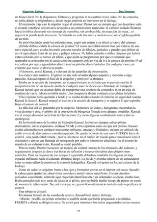 Hyperion:Hyperion: EpílogoEpílogo Dan SimmonsDan Simmons
un blanco fácil. No le dispararon. Órdenes y preguntas le resonaban en los oídos. No las entendía,
no sabía dónde se originaban y, desde luego, prefería no intervenir en el diálogo.
El incómodo traje casi le impidió llegar al calamar. Pensó por un instante que ese desenlace sería
el atinado veredicto del universo respecto a sus pretensiones marciales: el valiente soldado flotando
hacia la órbita planetaria sin sistemas de maniobra, sin combustible, sin reacción de masa... ni
siquiera la pistola tenía retroceso. Terminaría su vida tan inútil e inofensivo como el globo perdido
de un niño.
Se estiró haciendo crujir las articulaciones, cogió una antena y se aferró al casco del calamar.
¿Dónde diablos estaba la cámara de presión? El casco era relativamente liso por tratarse de una
nave espacial, pero estaba decorado con una maraña de dibujos, grabados y paneles que debían de
ser el equivalente éxter de no pise y peligro toberas. No había entradas visibles. Supuso que habría
éxters a bordo, por lo menos un piloto, y que quizá se preguntaban por qué el comando que
regresaba se arrastraba por el casco como un cangrejo cojo en vez de ir a la cámara de presión. O tal
vez sabían por qué y aguardaban dentro con las pistolas desenfundadas. En cualquier caso, era
evidente que nadie le abriría la puerta.
Al demonio, pensó Kassad, y voló una de las ampollas de observación.
Los éxters eran austeros. El géiser de aire sólo arrastró algunos papeles y monedas o algo
parecido. Kassad esperó el final de la erupción y entró por la abertura.
Estaba en la sección de transporte: un compartimiento acolchado que se parecía mucho al
compartimiento de las ratas de asalto de cualquier nave de descenso o blindado de transporte.
Kassad razonó que un calamar debía de transportar una veintena de comandos éxter en traje de
combate de vacío. Ahora no había nadie. Una compuerta abierta conducía a la cabina del piloto.
Sólo el piloto había quedado a bordo y se estaba desabrochando el cinturón de seguridad cuando
Kassad le disparó. Kassad empujó el cuerpo a la sección de transporte y se sujetó a lo que esperaba
fuera el asiento de control.
La tibia luz del sol penetraba por la ampolla. Monitores de vídeo y hologramas mostraban la
vista de popa y proa, y atisbos de la operación de búsqueda filmada con cámaras portátiles. Kassad
vio el cuerpo desnudo en la Sala de Operaciones 3 y varias figuras combatiendo contra láseres
quirúrgicos.
En los holodromos de la niñez de Fedmahn Kassad, los héroes siempre sabían pilotar
deslizadores, naves espaciales, exóticos VEMs y otros aparatos cada vez que era preciso. Kassad
estaba adiestrado para conducir transportes militares, tanques y blindados, incluso un vehículo de
asalto o nave de descenso en caso desesperado. De quedar a bordo de una nave FUERZA fuera de
control –una posibilidad remota– podría orientarse en el núcleo de mando para comunicarse con el
ordenador o enviar una llamada de emergencia por radio o transmisor ultralínea. En el asiento de
mando de un calamar éxter, Kassad se sintió perdido.
Pero no tanto. Pronto reconoció las ranuras de control remoto de los tentáculos del calamar, y
seguramente después de dos o tres horas de reflexión e inspección habría descubierto otros
controles. Pero no disponía de ese tiempo. La pantalla delantera mostraba tres figuras en traje
espacial enfilando hacia el calamar, abriendo fuego. La pálida y extraña cabeza de un comandante
éxter se materializó de pronto en la consola holográfica. Kassad oyó gritos en los auriculares de la
burbuja.
Gotas de sudor le colgaban frente a los ojos y formaban estrías en el interior del casco. Sacudió
la cabeza para apartarlas, observó las consolas y tanteó varias superficies. Si eran circuitos
activados vocalmente, controles que requerían identificación o un ordenador suspicaz, estaba listo.
Había pensado todo esto antes de disparar al piloto, pero no había tenido tiempo de pensar un modo
de sonsacarle información. No; así tenía que ser, pensó Kassad mientras tanteaba más superficies de
control.
Una tobera se disparó.
El calamar tironeó de las cuerdas de amarre. Kassad botó dentro del traje.
–Mierda –resolló, su primer comentario audible desde que había preguntado a la médica
FUERZA a dónde se dirigía la nave. Se estiró para introducir los dedos enguantados en las ranuras
84
 