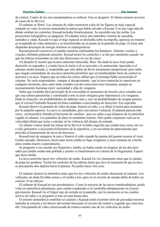 Hyperion:Hyperion: EpílogoEpílogo Dan SimmonsDan Simmons
de control. Cuatro de los seis manipuladores se zafaron. Uno se desgarró. El último arrancó un trozo
de casco de la Merrick.
El calamar se liberó. Las cámaras de vídeo mostraron a dos de las figuras en traje espacial
saltando en vano, la tercera manoteaba la antena que había salvado a Kassad. Con una vaga idea de
dónde estaban los controles, Kassad tecleaba frenéticamente. Se encendió una luz arriba. Los
proyectores holográficos se apagaron. El calamar inició una maniobra violenta de sacudida,
zarandeo y caída. Kassad vio que el traje espacial se deslizaba sobre la ampolla, aparecía un instante
en la pantalla de vídeo delantera y se transformaba en un punto en la pantalla de popa. El éxter aún
disparaba descargas de energía mientras se empequeñecía.
Kassad procuró conservar el sentido mientras continuaban los bandazos. Alarmas vocales y
visuales chillaban pidiendo atención. Kassad tecleó los controles y se dio por satisfecho cuando vio
que las toberas tironeaban en sólo dos direcciones en vez de cinco.
Un destello le mostró que la nave-antorcha retrocedía. Bien. Sin duda la nave éxter podía
destruirlo en segundos, y a todas luces lo haría si él se acercaba o la amenazaba. Ignoraba si el
calamar estaba armado, y sospechaba que sólo debía de llevar armamento antipersonal, pero sabía
que ningún comandante de una nave-antorcha permitiría que un transbordador fuera de control se
acercara a su nave. Supuso que ya todos los éxters sabían que el enemigo había secuestrado el
calamar. No sería sorprendente –aunque sí decepcionante– que la nave-antorcha lo vaporizara en
cualquier momento, pero entre tanto contaba con dos emociones muy humanas, aunque no
necesariamente humanas éxter: curiosidad y afán de venganza.
Sabía que resultaba fácil prescindir de la curiosidad en momentos de tensión, pero contaba con
que una cultura paramilitar y semifeudal como la éxter otorgara gran importancia a la venganza.
Dada la situación, sin probabilidades de dañarlos más y casi sin probabilidades de escapar parecía
que el coronel Fedmahn Kassad era buen candidato a una bandeja de disección. Eso esperaba.
Kassad observó la pantalla de vídeo de popa, frunció el ceño, y se aflojó el arnés para asomarse
por la ampolla superior. La nave se zarandeaba, pero con menos violencia. El planeta parecía más
cerca –un hemisferio llenaba el horizonte de «arriba»– pero no sabía a qué distancia de la atmósfera
vagaba el calamar. Las pantallas de datos le resultaban inútiles. Sólo podía conjeturar cuál era la
velocidad orbital que tenía y calcular así la violencia del choque de entrada.
Un último vistazo desde las ruinas de la Merrick le había sugerido que estaba muy cerca, tal vez
a sólo quinientos o seiscientos kilómetros de la superficie, y en esa órbita de aparcamiento que
precedía al lanzamiento de naves de descenso.
Kassad trató de enjugarse la cara y frunció el ceño cuando las puntas del guante tocaron el visor.
Estaba cansado. Demonios, hacía unas horas estaba en fuga criogénica y unas semanas de a bordo
antes estaba muerto corporalmente.
Se preguntó si ese mundo era Hyperion o Jardín; no había estado en ninguno de los dos pero
sabía que Jardín estaba más poblado y pronto se transformaría en colonia de la Hegemonía. Esperó
que fuera Jardín.
La nave-antorcha lanzó tres vehículos de asalto. Kassad los vio claramente antes que la cámara
de popa los perdiera. Tecleó los controles de las toberas hasta que tuvo la sensación de que la nave
se precipitaba más deprisa hacia el planeta. No podía hacer otra cosa.
El calamar alcanzó la atmósfera antes que los tres vehículos de asalto alcanzaran al calamar. Los
vehículos sin duda llevaban armas y él estaba a tiro, pero en el circuito de mando debía de haber un
curioso. O un rabioso.
El calamar de Kassad no era aerodinámico. Como la mayoría de las naves transbordadoras, podía
volar en atmósferas planetarias, pero estaba condenado si se zambullía abruptamente en el pozo
gravitatorio. Kassad vio el fulgor rojo de entrada en la pantalla, oyó la ionización en los canales
activos de radio y se preguntó si ésta era una buena idea.
El arrastre atmosférico estabilizó el calamar y Kassad sintió el primer tirón de gravedad mientras
tanteaba la consola y los brazos del asiento buscando el circuito de control y rogando que estuviera
allí. Una pantalla de vídeo entrecruzada de estática mostró uno de los vehículos de asalto
85
 