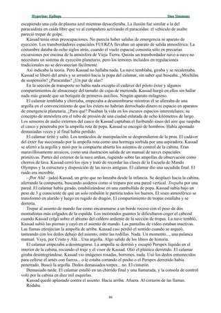 Hyperion:Hyperion: EpílogoEpílogo Dan SimmonsDan Simmons
escupiendo una cola de plasma azul mientras desaceleraba. La ilusión fue similar a la del
paracaidista en caída libre que ve al compañero activando el paracaídas: el vehículo de asalto
pareció trepar de golpe.
Kassad tenía otras preocupaciones. No parecía haber salidas de emergencia ni aparato de
eyección. Los transbordadores espaciales FUERZA llevaban un aparato de salida atmosférica. La
costumbre databa de ocho siglos atrás, cuando el vuelo espacial consistía sólo en precarias
excursiones por encima de la atmósfera de Vieja Tierra. Quizás un transbordador nave-a-nave no
necesitara un sistema de eyección planetario, pero los temores incluidos en regulaciones
tradicionales no se desvanecían fácilmente.
Así indicaba la teoría. Pero Kassad no hallaba nada. La nave temblaba, giraba y se recalentaba.
Kassad se liberó del arnés y se arrastró hacia la popa del calamar, sin saber qué buscaba. ¿Mochilas
de suspensión? ¿Paracaídas? ¿Un par de alas?
En la sección de transporte no había nada excepto el cadáver del piloto éxter y algunos
compartimientos de almacenaje del tamaño de cajas de merienda. Kassad hurgó en ellos sin hallar
nada más grande que un botiquín de primeros auxilios. Ningún aparato milagroso.
El calamar temblaba y chirriaba, empezaba a desmembrarse mientras él se aferraba de una
argolla en el convencimiento de que los éxters no habrían derrochado dinero ni espacio en aparatos
de emergencia planetaria. ¿Para qué? Pasaban la vida en los oscuros espacios interestelares; su
concepto de atmósfera era el tubo de presión de una ciudad enlatada de ocho kilómetros de largo.
Los sensores de audio externos del casco de Kassad captaban el furibundo siseo del aire que raspaba
el casco y penetraba por la ampolla rota de popa. Kassad se encogió de hombros. Había apostado
demasiadas veces y al final había perdido.
El calamar tiritó y saltó. Los tentáculos de manipulación se desprendieron de la proa. El cadáver
del éxter fue succionado por la ampolla rota como una hormiga sorbida por una aspiradora. Kassad
se aferró a la argolla y miró por la compuerta abierta los asientos de control de la cabina. Eran
maravillosamente arcaicos, como una ilustración salida de un manual de naves espaciales
primitivas. Partes del exterior de la nave ardían, rugiendo sobre las ampollas de observación como
chorros de lava. Kassad cerró los ojos y trató de recordar las clases de la Escuela de Mando
Olympus y la estructura y disposición de las naves antiguas. El calamar dio una sacudida final. El
ruido era increíble.
–¡Por Alá! –jadeó Kassad, un grito que no lanzaba desde la infancia. Se desplazó hacia la cabina,
aferrando la compuerta, buscando asideros como si trepara por una pared vertical. Trepaba por una
pared. El calamar había girado, estabilizándose en una zambullida de popa. Kassad subía bajo un
peso de 3 g consciente de que un solo resbalón le partiría todos los huesos. El siseo atmosférico se
transformó en alarido y luego en rugido de dragón. El compartimiento de tropas estallaba y se
derretía.
Trepar al asiento de mando fue como encaramarse a un borde rocoso con el peso de dos
montañistas más colgados de la espalda. Los incómodos guantes le dificultaron coger el cabezal
cuando Kassad colgó sobre el abismo del caldero ardiente de la sección de tropas. La nave tembló,
Kassad subió las piernas y cayó en el asiento de mando. Las pantallas de vídeo estaban inactivas.
Las llamas enrojecían la ampolla de arriba. Kassad casi perdió el sentido cuando se arqueó,
tanteando con los dedos debajo del asiento, entre las rodillas. Nada. Un momento..., una palanca
manual. Vaya, por Cristo y Alá... Una argolla. Algo salido de los libros de historia.
El calamar empezaba a desintegrarse. La ampolla se derritió y escupió Perspex líquido en el
interior de la cabina, rociando el traje y el visor de Kassad. Olió el plástico derretido. El calamar
giraba desintegrándose. Kassad vio imágenes rosadas, borrones, nada. Usó los dedos entumecidos
para ceñirse el arnés con fuerza... o le estaba cortando el pecho o el Perspex derretido había
penetrado. Buscó la argolla. Dedos demasiados torpes... no. El cinturón.
Demasiado tarde. El calamar estalló en un chirrido final y una llamarada, y la consola de control
voló por la cabina en diez mil esquirlas.
Kassad quedó aplastado contra el asiento. Hacia arriba. Afuera. Al corazón de las llamas.
Rodaba.
86
 