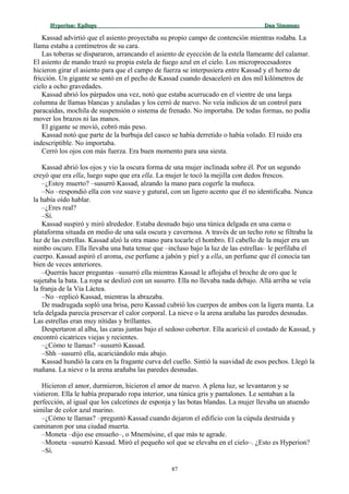 Hyperion:Hyperion: EpílogoEpílogo Dan SimmonsDan Simmons
Kassad advirtió que el asiento proyectaba su propio campo de contención mientras rodaba. La
llama estaba a centímetros de su cara.
Las toberas se dispararon, arrancando el asiento de eyección de la estela llameante del calamar.
El asiento de mando trazó su propia estela de fuego azul en el cielo. Los microprocesadores
hicieron girar el asiento para que el campo de fuerza se interpusiera entre Kassad y el horno de
fricción. Un gigante se sentó en el pecho de Kassad cuando desaceleró en dos mil kilómetros de
cielo a ocho gravedades.
Kassad abrió los párpados una vez, notó que estaba acurrucado en el vientre de una larga
columna de llamas blancas y azuladas y los cerró de nuevo. No veía indicios de un control para
paracaídas, mochila de suspensión o sistema de frenado. No importaba. De todas formas, no podía
mover los brazos ni las manos.
El gigante se movió, cobró más peso.
Kassad notó que parte de la burbuja del casco se había derretido o había volado. El ruido era
indescriptible. No importaba.
Cerró los ojos con más fuerza. Era buen momento para una siesta.
Kassad abrió los ojos y vio la oscura forma de una mujer inclinada sobre él. Por un segundo
creyó que era ella, luego supo que era ella. La mujer le tocó la mejilla con dedos frescos.
–¿Estoy muerto? –susurró Kassad, alzando la mano para cogerle la muñeca.
–No –respondió ella con voz suave y gutural, con un ligero acento que él no identificaba. Nunca
la había oído hablar.
–¿Eres real?
–Sí.
Kassad suspiró y miró alrededor. Estaba desnudo bajo una túnica delgada en una cama o
plataforma situada en medio de una sala oscura y cavernosa. A través de un techo roto se filtraba la
luz de las estrellas. Kassad alzó la otra mano para tocarle el hombro. El cabello de la mujer era un
nimbo oscuro. Ella llevaba una bata tenue que –incluso bajo la luz de las estrellas– le perfilaba el
cuerpo. Kassad aspiró el aroma, ese perfume a jabón y piel y a ella, un perfume que él conocía tan
bien de veces anteriores.
–Querrás hacer preguntas –susurró ella mientras Kassad le aflojaba el broche de oro que le
sujetaba la bata. La ropa se deslizó con un susurro. Ella no llevaba nada debajo. Allá arriba se veía
la franja de la Vía Láctea.
–No –replicó Kassad, mientras la abrazaba.
De madrugada sopló una brisa, pero Kassad cubrió los cuerpos de ambos con la ligera manta. La
tela delgada parecía preservar el calor corporal. La nieve o la arena arañaba las paredes desnudas.
Las estrellas eran muy nítidas y brillantes.
Despertaron al alba, las caras juntas bajo el sedoso cobertor. Ella acarició el costado de Kassad, y
encontró cicatrices viejas y recientes.
–¿Cómo te llamas? –susurró Kassad.
–Shh –susurró ella, acariciándolo más abajo.
Kassad hundió la cara en la fragante curva del cuello. Sintió la suavidad de esos pechos. Llegó la
mañana. La nieve o la arena arañaba las paredes desnudas.
Hicieron el amor, durmieron, hicieron el amor de nuevo. A plena luz, se levantaron y se
vistieron. Ella le había preparado ropa interior, una túnica gris y pantalones. Le sentaban a la
perfección, al igual que los calcetines de esponja y las botas blandas. La mujer llevaba un atuendo
similar de color azul marino.
–¿Cómo te llamas? –preguntó Kassad cuando dejaron el edificio con la cúpula destruida y
caminaron por una ciudad muerta.
–Moneta –dijo ese ensueño–, o Mnemósine, el que más te agrade.
–Moneta –susurró Kassad. Miró el pequeño sol que se elevaba en el cielo–. ¿Esto es Hyperion?
–Sí.
87
 