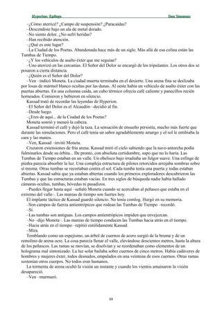 Hyperion:Hyperion: EpílogoEpílogo Dan SimmonsDan Simmons
–¿Cómo aterricé? ¿Campo de suspensión? ¿Paracaídas?
–Descendiste bajo un ala de metal dorado.
–No siento dolor. ¿No sufrí heridas?
–Han recibido atención.
–¿Qué es este lugar?
–La Ciudad de los Poetas. Abandonada hace más de un siglo. Más allá de esa colina están las
Tumbas de Tiempo.
–¿Y los vehículos de asalto éxter que me seguían?
–Uno aterrizó en las cercanías. El Señor del Dolor se encargó de los tripulantes. Los otros dos se
posaron a cierta distancia.
–¿Quién es el Señor del Dolor?
–Ven –indicó Moneta. La ciudad muerta terminaba en el desierto. Una arena fina se deslizaba
por losas de mármol blanco ocultas por las dunas. Al oeste había un vehículo de asalto éxter con las
puertas abiertas. En una columna caída, un cubo térmico ofrecía café caliente y panecillos recién
horneados. Comieron y bebieron en silencio.
Kassad trató de recordar las leyendas de Hyperion.
–El Señor del Dolor es el Alcaudón –decidió al fin.
–Desde luego.
–¿Eres de aquí... de la Ciudad de los Poetas?
Moneta sonrió y meneó la cabeza.
Kassad terminó el café y dejó la taza. La sensación de ensueño persistía, mucho más fuerte que
durante las simulaciones. Pero el café tenía un sabor agradablemente amargo y el sol le entibiaba la
cara y las manos.
–Ven, Kassad –invitó Moneta.
Cruzaron extensiones de fría arena. Kassad miró el cielo sabiendo que la nave-antorcha podía
fulminarlos desde su órbita... De pronto, con absoluta certidumbre, supo que no lo haría. Las
Tumbas de Tiempo estaban en un valle. Un obelisco bajo irradiaba un fulgor suave. Una esfinge de
piedra parecía absorber la luz. Una compleja estructura de pilotes retorcidos arrojaba sombras sobre
sí misma. Otras tumbas se recortaban contra el sol. Cada tumba tenía una puerta y todas estaban
abiertas. Kassad sabía que ya estaban abiertas cuando los primeros exploradores descubrieron las
Tumbas y que las estructuras estaban vacías. En tres siglos de búsqueda nadie había hallado
cámaras ocultas, tumbas, bóvedas ni pasadizos.
–Puedes llegar hasta aquí –señaló Moneta cuando se acercaban al peñasco que estaba en el
extremo del valle–. Las mareas de tiempo son fuertes hoy.
El implante táctico de Kassad guardó silencio. No tenía comlog. Hurgó en su memoria.
–Son campos de fuerza antientrópicos que rodean las Tumbas de Tiempo –recordó.
–Sí.
–Las tumbas son antiguas. Los campos antientrópicos impiden que envejezcan.
–No –dijo Moneta–. Las mareas de tiempo conducen las Tumbas hacia atrás en el tiempo.
–Hacia atrás en el tiempo –repitió estólidamente Kassad.
–Mira.
Temblando como un espejismo, un árbol de cuernos de acero surgió de la bruma y de un
remolino de arena ocre. La cosa parecía llenar el valle, elevándose doscientos metros, hasta la altura
de los peñascos. Las ramas se movían, se disolvían y se reordenaban como elementos de un
holograma mal sintonizado. La luz solar bailaba sobre cuernos de cinco metros. Había cadáveres de
hombres y mujeres éxter, todos desnudos, empalados en una veintena de esos cuernos. Otras ramas
sostenían otros cuerpos. No todos eran humanos.
La tormenta de arena ocultó la visión un instante y cuando los vientos amainaron la visión
desapareció.
–Ven –murmuró.
88
 