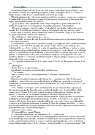Hyperion:Hyperion: EpílogoEpílogo Dan SimmonsDan Simmons
Kassad la siguió por los bordes de las mareas de tiempo, eludiendo el flujo y reflujo del campo
antientrópico como un niño juguetón que esquivara el oleaje en una playa ancha. Las mareas de
tiempo parecían ondas de déjà vu que le atraían cada célula del cuerpo.
Más allá del extremo del valle, donde las colinas se abrían a las dunas y brezales que conducían a
la Ciudad de los Poetas, Moneta tocó una pared de pizarra azul y una entrada se abrió a una sala
larga y baja excavada en la cara del peñasco.
–¿Aquí es donde vives? –preguntó Kassad, aunque enseguida vio que no había indicios de
habitación. Las paredes de piedra de la sala presentaban anaqueles y nichos atestados.
–Debemos prepararnos –susurró Moneta, y la luz cobró un tono dorado. Había objetos en un
bastidor. Una delgada lámina de polímero reflector bajó como un telón para servir de espejo.
Pasivo como en un sueño, Kassad observó que Moneta se desnudaba y luego se dejó desnudar.
Ya no era una desnudez erótica, sino ceremonial.
–Has estado en mis sueños durante años –le dijo.
–Sí. Tu pasado. Mi futuro. La onda de choque de los acontecimientos se desplaza por el tiempo
como olas en un estanque.
Kassad parpadeó cuando ella alzó una férula de oro y le tocó el pecho. Sintió un estremecimiento
y sus carnes se convirtieron en un espejo. Su cabeza y su cara eran un ovoide sin rasgos que
reflejaban todos los colores y texturas de la sala. Un segundo después, Moneta lo imitó y su cuerpo
se transformó en una cascada de reflejos, agua sobre mercurio sobre cromo. Kassad vio su reflejo en
cada curva y músculo del cuerpo de Moneta. Los pechos de Moneta captaban y curvaban la luz; los
pezones se elevaban como salpicaduras en un estanque tranquilo. Kassad quiso abrazarla y las
superficies de ambos se fundieron como fluido magnético. Bajo los campos conectados, las carnes
de Kassad tocaron los de Moneta.
–Tus enemigos aguardan más allá de la ciudad –susurró ella. La luz fluctuaba en el cromo de su
cara.
–¿Enemigos?
–Éxters. Los que te siguieron aquí.
Kassad negó con un gesto, vio que el reflejo hacía lo mismo.
–Ya no importa.
–Oh, sí –susurró Moneta–; el enemigo siempre es importante. Debes armarte.
–¿Con qué?
Pero incluso mientras lo decía, Kassad notó que ella lo tocaba con una esfera de bronce, un
toroide azul y opaco. Su propio cuerpo alterado ahora le hablaba tan claramente como tropas al
informar en un implante de circuitos de mando. Kassad sintió que la sed de sangre crecía en él con
renovada fuerza.
–Ven. –Moneta lo condujo de nuevo hacia el desierto. La luz del sol era densa y polarizada.
Parecían deslizarse por las dunas, fluyendo como líquido por las calles de mármol blanco de la
ciudad muerta. Al oeste de la ciudad, cerca de los restos astillados de una estructura que aún
sostenía el dintel con inscripciones del Anfiteatro de los Poetas, alguien esperaba.
Por un instante Kassad pensó que era otra persona usando los campos de cromo en que estaban
arropados él y Moneta, pero enseguida se desengañó. No había nada humano en esa figura de
mercurio sobre cromo. Como en un sueño, Kassad reparó en los cuatro brazos, los afilados dedos
retráctiles, la profusión de aguijones de la garganta, la frente, las muñecas, las rodillas y el cuerpo,
pero no dejó de observar los dos ojos facetados: ardían con una llama roja que hacía palidecer el sol
y transformaba el día en una sombra sangrienta.
El Alcaudón, pensó Kassad.
–El Señor del Dolor –susurró Moneta.
La criatura dio media vuelta y los condujo fuera de la ciudad muerta.
Kassad aprobaba el modo en que los éxters habían preparado sus defensas. Los dos vehículos de
asalto estaban apostados con medio kilómetro de separación; los cañones, proyectores y torretas de
misiles se cubrían mutuamente en un radio de trescientos sesenta grados. Las tropas éxter habían
cavado trincheras a cien metros de los vehículos y Kassad descubrió por lo menos dos tanques EM
89
 