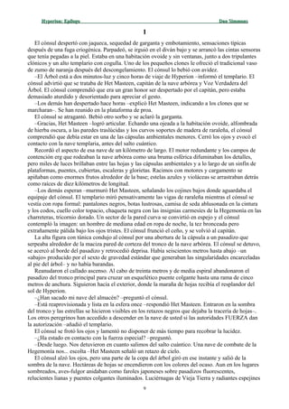 Hyperion:Hyperion: EpílogoEpílogo Dan SimmonsDan Simmons
11
El cónsul despertó con jaqueca, sequedad de garganta y embotamiento, sensaciones típicas
después de una fuga criogénica. Parpadeó, se irguió en el diván bajo y se arrancó las cintas sensoras
que tenía pegadas a la piel. Estaba en una habitación ovoide y sin ventanas, junto a dos tripulantes
clónicos y un alto templario con cogulla. Uno de los pequeños clones le ofreció el tradicional vaso
de zumo de naranja después del descongelamiento. El cónsul lo bebió con avidez.
–El Árbol está a dos minutos-luz y cinco horas de viaje de Hyperion –informó el templario. El
cónsul advirtió que se trataba de Het Masteen, capitán de la nave arbórea y Voz Verdadera del
Árbol. El cónsul comprendió que era un gran honor ser despertado por el capitán, pero estaba
demasiado aturdido y desorientado para apreciar el gesto.
–Los demás han despertado hace horas –explicó Het Masteen, indicando a los clones que se
marcharan–. Se han reunido en la plataforma de proa.
El cónsul se atragantó. Bebió otro sorbo y se aclaró la garganta.
–Gracias, Het Masteen –logró articular. Echando una ojeada a la habitación ovoide, alfombrada
de hierba oscura, a las paredes traslúcidas y los curvos soportes de madera de raraleña, el cónsul
comprendió que debía estar en una de las cápsulas ambientales menores. Cerró los ojos y evocó el
contacto con la nave templaria, antes del salto cuántico.
Recordó el aspecto de esa nave de un kilómetro de largo. El motor redundante y los campos de
contención erg que rodeaban la nave arbórea como una bruma esférica difuminaban los detalles,
pero miles de luces brillaban entre las hojas y las cápsulas ambientales y a lo largo de un sinfín de
plataformas, puentes, cubiertas, escaleras y glorietas. Racimos con motores y cargamento se
apiñaban como enormes frutos alrededor de la base; estelas azules y violáceas se arrastraban detrás
como raíces de diez kilómetros de longitud.
–Los demás esperan –murmuró Het Masteen, señalando los cojines bajos donde aguardaba el
equipaje del cónsul. El templario miró pensativamente las vigas de raraleña mientras el cónsul se
vestía con ropa formal: pantalones negros, botas lustrosas, camisa de seda ablusonada en la cintura
y los codos, cuello color topacio, chaqueta negra con las insignias carmesíes de la Hegemonía en las
charreteras, tricornio dorado. Un sector de la pared curva se convirtió en espejo y el cónsul
contempló la imagen: un hombre de mediana edad en ropa de noche, la tez bronceada pero
extrañamente pálida bajo los ojos tristes. El cónsul frunció el ceño, y se volvió al capitán.
La alta figura con túnica condujo al cónsul por una abertura de la cápsula a un pasadizo que
serpeaba alrededor de la maciza pared de corteza del tronco de la nave arbórea. El cónsul se detuvo,
se acercó al borde del pasadizo y retrocedió deprisa. Había seiscientos metros hasta abajo –un
«abajo» producido por el sexto de gravedad estándar que generaban las singularidades encarceladas
al pie del árbol– y no había barandas.
Reanudaron el callado ascenso. Al cabo de treinta metros y de media espiral abandonaron el
pasadizo del tronco principal para cruzar un esquelético puente colgante hasta una rama de cinco
metros de anchura. Siguieron hacia el exterior, donde la maraña de hojas recibía el resplandor del
sol de Hyperion.
–¿Han sacado mi nave del almacén? –preguntó el cónsul.
–Está reaprovisionada y lista en la esfera once –respondió Het Masteen. Entraron en la sombra
del tronco y las estrellas se hicieron visibles en los retazos negros que dejaba la tracería de hojas–.
Los otros peregrinos han accedido a descender en la nave de usted si las autoridades FUERZA dan
la autorización –añadió el templario.
El cónsul se frotó los ojos y lamentó no disponer de más tiempo para recobrar la lucidez.
–¿Ha estado en contacto con la fuerza especial? –preguntó.
–Desde luego. Nos detuvieron en cuanto salimos del salto cuántico. Una nave de combate de la
Hegemonía nos... escolta –Het Masteen señaló un retazo de cielo.
El cónsul alzó los ojos, pero una parte de la copa del árbol giró en ese instante y salió de la
sombra de la nave. Hectáreas de hojas se encendieron con los colores del ocaso. Aun en los lugares
sombreados, aves-fulgor anidaban como faroles japoneses sobre pasadizos fluorescentes,
relucientes lianas y puentes colgantes iluminados. Luciérnagas de Vieja Tierra y radiantes espejines
9
 