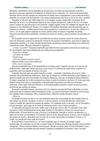 Hyperion:Hyperion: EpílogoEpílogo Dan SimmonsDan Simmons
detenidos, dominando con las pantallas de proyección y los tubos de lanzamiento el ancho y
desierto brezal que separaba la Ciudad de los Poetas de los vehículos. La visión de Kassad estaba
alterada; ahora veía los campos de contención de ambas naves superpuestos como cintas de bruma
amarilla, los sensores de movimiento y las minas antipersonal como huevos de la luz roja y pulsátil.
Parpadeó al advertir que había algo raro en la imagen. Luego comprendió: al margen de la
densidad de la luz y su realzada percepción de los campos energéticos, nada se movía. Las tropas
éxters, incluso las que parecían en movimiento, estaban rígidas como los soldados de juguete de su
infancia en los suburbios de Tharsis. Los tanques EM estaban detenidos, pero Kassad notó que ni
siquiera los radares –visibles para él como arcos purpúreos y concéntricos– se movían. Observó el
cielo y vio un gran pájaro colgando en el aire, quieto como un insecto congelado en ámbar.
Atravesó una polvareda suspendida, extendió una mano de cromo y arrojó espirales de partículas al
suelo.
El Alcaudón recorrió impávido el rojo laberinto de minas sensoras, cruzó las azules líneas de
rayos de detención, esquivó la pulsación violeta de los escáners automáticos, atravesó el campo de
contención amarillo y la verde muralla del perímetro de defensa sónica hasta llegar a la sombra del
vehículo de asalto. Moneta y Kassad lo siguieron.
–¿Cómo es posible?–Kassad comprendió que había hecho la pregunta a través de un medio que
no era telepatía, algo más refinado que la conducción por implantes.
–Controla el tiempo.
–¿El Señor del Dolor?
–Desde luego.
–¿Por qué estamos nosotros aquí?
Moneta señaló a los éxters inmóviles.
–Ellos son tus enemigos.
Kassad comprendió que al fin despertaba de un largo sueño. Aquello era real. Los ojos de ese
soldado éxter, impávidos detrás del casco, eran reales. El vehículo de asalto éxter, erguido a la
izquierda como una lápida de bronce, era real.
Fedmahn Kassad supo que podía matarlos a todos –comandos, tripulantes de la nave, todos–
mientras ellos permanecían indefensos. Supo que el tiempo no se había detenido, como tampoco se
detenía cuando una nave funcionaba con impulso Hawking, sino que se trataba de ritmos distintos.
El pájaro congelado en lo alto terminaría su aleteo al cabo de minutos o de horas. El éxter que tenía
delante cerraría los ojos en un pestañeo si Kassad tenía la paciencia de observar el tiempo
suficiente. Entre tanto, Kassad, Moneta y el Alcaudón podían matarlos a todos sin que los éxters
advirtieran que sufrían un ataque.
Kassad lo consideró injusto, incorrecto. Era la violación extrema del Nuevo Bushido, en cierto
modo peor que la matanza indiscriminada de civiles. La esencia del honor radicaba en el momento
del combate entre semejantes. Iba a comunicárselo a Moneta cuando ella dijo / pensó:
–Observa.
El tiempo comenzó de nuevo con una explosión parecida a un torrente de aire cuando entra en
una cámara de presión. El pájaro se elevó y voló en círculos. La brisa del desierto sopló polvo
contra el campo de contención cargado de estática. Un comando éxter se levantó, vio al Alcaudón y
los dos humanos, gritó algo en su canal de comunicaciones, alzó el arma energética.
El Alcaudón no pareció moverse: estaba aquí y de pronto estuvo allá. El comando éxter soltó
otro grito y miró incrédulamente hacia abajo cuando el Alcaudón le arrancó el corazón con el
afilado puño. El éxter abrió los ojos y la boca y se desplomó. Kassad se volvió a la derecha y se
topó con un éxter con armadura. El comando alzó un arma. Kassad movió el brazo, oyó el zumbido
del campo de fuerza y descubrió que el canto de su mano atravesaba la armadura, el casco y el
cuello. La cabeza del éxter rodó en el polvo.
Kassad brincó a una trinchera y vio varios soldados que se volvían. El tiempo seguía
desquiciado; los enemigos se movían a cámara lenta un instante para fluctuar después como un holo
estropeado. Nunca eran tan rápidos como Kassad. Olvidó sus ideas sobre el Nuevo Bushido. Estos
eran los bárbaros que habían querido matarlo. Quebró la espalda de un hombre, saltó a un lado,
90
 