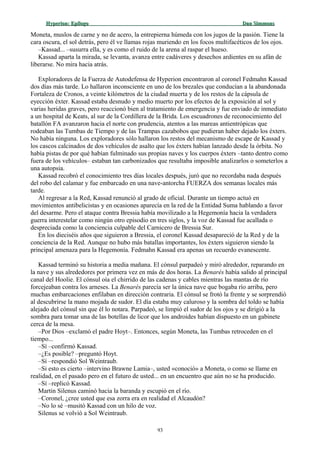 Hyperion:Hyperion: EpílogoEpílogo Dan SimmonsDan Simmons
Moneta, muslos de carne y no de acero, la entrepierna húmeda con los jugos de la pasión. Tiene la
cara oscura, el sol detrás, pero él ve llamas rojas muriendo en los focos multifacéticos de los ojos.
–Kassad... –susurra ella, y es como el ruido de la arena al raspar el hueso.
Kassad aparta la mirada, se levanta, avanza entre cadáveres y desechos ardientes en su afán de
liberarse. No mira hacia atrás.
Exploradores de la Fuerza de Autodefensa de Hyperion encontraron al coronel Fedmahn Kassad
dos días más tarde. Lo hallaron inconsciente en uno de los brezales que conducían a la abandonada
Fortaleza de Cronos, a veinte kilómetros de la ciudad muerta y de los restos de la cápsula de
eyección éxter. Kassad estaba desnudo y medio muerto por los efectos de la exposición al sol y
varias heridas graves, pero reaccionó bien al tratamiento de emergencia y fue enviado de inmediato
a un hospital de Keats, al sur de la Cordillera de la Brida. Los escuadrones de reconocimiento del
batallón FA avanzaron hacia el norte con prudencia, atentos a las mareas antientrópicas que
rodeaban las Tumbas de Tiempo y de las Trampas cazabobos que pudieran haber dejado los éxters.
No había ninguna. Los exploradores sólo hallaron los restos del mecanismo de escape de Kassad y
los cascos calcinados de dos vehículos de asalto que los éxters habían lanzado desde la órbita. No
había pistas de por qué habían fulminado sus propias naves y los cuerpos éxters –tanto dentro como
fuera de los vehículos– estaban tan carbonizados que resultaba imposible analizarlos o someterlos a
una autopsia.
Kassad recobró el conocimiento tres días locales después, juró que no recordaba nada después
del robo del calamar y fue embarcado en una nave-antorcha FUERZA dos semanas locales más
tarde.
Al regresar a la Red, Kassad renunció al grado de oficial. Durante un tiempo actuó en
movimientos antibelicistas y en ocasiones aparecía en la red de la Entidad Suma hablando a favor
del desarme. Pero el ataque contra Bressia había movilizado a la Hegemonía hacia la verdadera
guerra interestelar como ningún otro episodio en tres siglos, y la voz de Kassad fue acallada o
despreciada como la conciencia culpable del Carnicero de Bressia Sur.
En los dieciséis años que siguieron a Bressia, el coronel Kassad desapareció de la Red y de la
conciencia de la Red. Aunque no hubo más batallas importantes, los éxters siguieron siendo la
principal amenaza para la Hegemonía. Fedmahn Kassad era apenas un recuerdo evanescente.
Kassad terminó su historia a media mañana. El cónsul parpadeó y miró alrededor, reparando en
la nave y sus alrededores por primera vez en más de dos horas. La Benarés había salido al principal
canal del Hoolie. El cónsul oía el chirrido de las cadenas y cables mientras las mantas de río
forcejeaban contra los arneses. La Benarés parecía ser la única nave que bogaba río arriba, pero
muchas embarcaciones enfilaban en dirección contraria. El cónsul se frotó la frente y se sorprendió
al descubrirse la mano mojada de sudor. El día estaba muy caluroso y la sombra del toldo se había
alejado del cónsul sin que él lo notara. Parpadeó, se limpió el sudor de los ojos y se dirigió a la
sombra para tomar una de las botellas de licor que los androides habían dispuesto en un gabinete
cerca de la mesa.
–Por Dios –exclamó el padre Hoyt–. Entonces, según Moneta, las Tumbas retroceden en el
tiempo...
–Sí –confirmó Kassad.
–¿Es posible? –preguntó Hoyt.
–Sí –respondió Sol Weintraub.
–Si esto es cierto –intervino Brawne Lamia–, usted «conoció» a Moneta, o como se llame en
realidad, en el pasado pero en el futuro de usted... en un encuentro que aún no se ha producido.
–Sí –replicó Kassad.
Martin Silenus caminó hacia la baranda y escupió en el río.
–Coronel, ¿cree usted que esa zorra era en realidad el Alcaudón?
–No lo sé –musitó Kassad con un hilo de voz.
Silenus se volvió a Sol Weintraub.
93
 