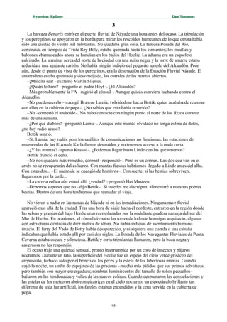 Hyperion:Hyperion: EpílogoEpílogo Dan SimmonsDan Simmons
33
La barcaza Benarés entró en el puerto fluvial de Náyade una hora antes del ocaso. La tripulación
y los peregrinos se apoyaron en la borda para mirar los rescoldos humeantes de lo que otrora había
sido una ciudad de veinte mil habitantes. No quedaba gran cosa. La famosa Posada del Río,
construida en tiempos de Triste Rey Billy, estaba quemada hasta los cimientos; los muelles y
balcones chamuscados ahora se hundían en los bajíos del Hoolie. La aduana era un esqueleto
calcinado. La terminal aérea del norte de la ciudad era una ruina negra y la torre de amarre estaba
reducida a una aguja de carbón. No había ningún indicio del pequeño templo del Alcaudón. Peor
aún, desde el punto de vista de los peregrinos, era la destrucción de la Estación Fluvial Náyade. El
amarradero estaba quemado y desvencijado, los corrales de las mantas abiertos.
–¡Maldita sea! –exclamó Martin Silenus.
–¿Quién lo hizo? –preguntó el padre Hoyt–. ¿El Alcaudón?
–Más probablemente la FA –sugirió el cónsul–. Aunque quizás estuviera luchando contra el
Alcaudón.
–No puedo creerlo –rezongó Brawne Lamia, volviéndose hacia Bettik, quien acababa de reunirse
con ellos en la cubierta de popa–. ¿No sabías que esto había ocurrido?
–No –contestó el androide–. No hubo contacto con ningún punto al norte de los Rizos durante
más de una semana.
–¿Por qué diablos? –preguntó Lamia–. Aunque este mundo olvidado no tenga esfera de datos,
¿no hay radio acaso?
Bettik sonrió.
–Sí, Lamia, hay radio, pero los satélites de comunicaciones no funcionan, las estaciones de
microondas de los Rizos de Karla fueron destruidos y no tenemos acceso a la onda corta.
–¿Y las mantas? –apuntó Kassad–. ¿Podemos llegar hasta Linde con las que tenemos?
Bettik frunció el ceño.
–No nos quedará más remedio, coronel –respondió–. Pero es un crimen. Las dos que van en el
arnés no se recuperarán del esfuerzo. Con mantas frescas habríamos llegado a Linde antes del alba.
Con estas dos... –El androide se encogió de hombros–. Con suerte, si las bestias sobreviven,
llegaremos por la tarde...
–La carreta eólica aún estará allí, ¿verdad? –preguntó Het Masteen.
–Debemos suponer que no –dijo Bettik–. Si ustedes me disculpan, alimentaré a nuestras pobres
bestias. Dentro de una hora tendremos que reanudar el viaje.
No vieron a nadie en las ruinas de Náyade ni en las inmediaciones. Ninguna nave fluvial
apareció más allá de la ciudad. Tras una hora de viaje hacia el nordeste, entraron en la región donde
las selvas y granjas del bajo Hoolie eran reemplazadas por la ondulante pradera naranja del sur del
Mar de Hierba. En ocasiones, el cónsul divisaba las torres de lodo de hormigas arquitecto, algunas
con estructuras dentadas de diez metros de altura. No había indicios de asentamiento humano
intacto. El ferry del Vado de Betty había desaparecido, y ni siquiera una cuerda o una cabaña
indicaban que había estado allí por casi dos siglos. La Posada de los Navegantes Fluviales de Punta
Caverna estaba oscura y silenciosa. Bettik y otros tripulantes llamaron, pero la boca negra y
cavernosa no les respondió.
El ocaso trajo una quietud sensual, pronto interrumpida por un coro de insectos y pájaros
nocturnos. Durante un rato, la superficie del Hoolie fue un espejo del cielo verde grisáceo del
crepúsculo, turbado sólo por el brinco de los peces y la estela de las laboriosas mantas. Cuando
cayó la noche, un sinfín de espejines de las praderas –mucho más pálidos que sus primos selváticos,
pero también con mayor envergadura; sombras luminiscentes del tamaño de niños pequeños–
bailaron en las hondonadas y valles de las suaves colinas. Cuando despuntaron las constelaciones y
las estelas de los meteoros abrieron cicatrices en el cielo nocturno, un espectáculo brillante tan
diferente de toda luz artificial, los faroles estaban encendidos y la cena servida en la cubierta de
popa.
95
 