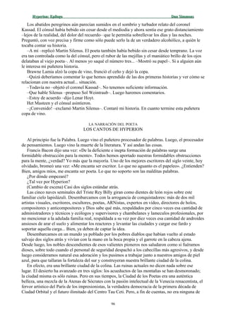 Hyperion:Hyperion: EpílogoEpílogo Dan SimmonsDan Simmons
Los abatidos peregrinos aún parecían sumidos en el sombrío y turbador relato del coronel
Kassad. El cónsul había bebido sin cesar desde el mediodía y ahora sentía ese grato distanciamiento
–lejos de la realidad, del dolor del recuerdo– que le permitía sobrellevar los días y las noches.
Preguntó, con voz precisa y firme como sólo puede serlo la de un verdadero alcohólico, a quién le
tocaba contar su historia.
–A mí –replicó Martin Silenus. El poeta también había bebido sin cesar desde temprano. La voz
era tan controlada como la del cónsul, pero el rubor de las mejillas y el maniático brillo de los ojos
delataban al viejo poeta–. Al menos yo saqué el número tres... –Mostró su papel–. Si a alguien aún
le interesa mi puñetera historia.
Brawne Lamia alzó la copa de vino, frunció el ceño y dejó la copa.
–Quizá deberíamos comentar lo que hemos aprendido de las dos primeras historias y ver cómo se
relacionan con nuestra actual... situación.
–Todavía no –objetó el coronel Kassad–. No tenemos suficiente información.
–Que hable Silenus –propuso Sol Weintraub–. Luego haremos comentarios.
–Estoy de acuerdo –dijo Lenar Hoyt.
Het Masteen y el cónsul asintieron.
–¡Convenido! –exclamó Martin Silenus–. Contaré mi historia. En cuanto termine esta puñetera
copa de vino.
LA NARRACIÓN DEL POETA
LOS CANTOS DE HYPERION
Al principio fue la Palabra. Luego vino el puñetero procesador de palabras. Luego, el procesador
de pensamientos. Luego vino la muerte de la literatura. Y así andan las cosas.
Francis Bacon dijo una vez: «De la deficiente e inepta formación de palabras surge una
formidable obstrucción para la mente». Todos hemos aportado nuestras formidables obstrucciones
para la mente, ¿verdad? Yo más que la mayoría. Uno de los mejores escritores del siglo veinte, hoy
olvidado, bromeó una vez: «Me encanta ser escritor. Lo que no aguanto es el papeleo». ¿Entienden?
Bien, amigos míos, me encanta ser poeta. Lo que no soporto son las malditas palabras.
¿Por dónde empezaré?
¿Tal vez por Hyperion?
(Cambio de escena) Casi dos siglos estándar atrás.
Las cinco naves seminales del Triste Rey Billy giran como dientes de león rojos sobre este
familiar cielo lapislázuli. Desembarcamos con la arrogancia de conquistadores: más de dos mil
artistas visuales, escritores, escultores, poetas, ARNistas, expertos en vídeo, directores de holos,
compositores y anticompositores y Dios sabe qué más, respaldados por cinco veces esa cantidad de
administradores y técnicos y ecólogos y supervisores y chambelanes y lameculos profesionales, por
no mencionar a la adulada familia real, respaldada a su vez por diez veces esa cantidad de androides
ansiosos de arar el suelo y alimentar los reactores y levantar las ciudades y cargar ese fardo y
soportar aquella carga... Bien, ya deben de captar la idea.
Desembarcamos en un mundo ya poblado por los pobres diablos que habían vuelto al estado
salvaje dos siglos atrás y vivían con la mano en la boca propia y el garrote en la cabeza ajena.
Desde luego, los nobles descendientes de esos valientes pioneros nos saludaron como si fuéramos
dioses, sobre todo cuando el personal de seguridad despachó a los cabecillas más agresivos, y desde
luego consideramos natural esa adoración y los pusimos a trabajar junto a nuestros amigos de piel
azul, para que tallaran la fortaleza del sur y construyeran nuestra brillante ciudad de la colina.
En efecto, era una brillante ciudad de la colina. Las ruinas actuales no dicen nada sobre ese
lugar. El desierto ha avanzado en tres siglos: los acueductos de las montañas se han desmoronado;
la ciudad misma es sólo ruinas. Pero en sus tiempos, la Ciudad de los Poetas era una auténtica
belleza, una mezcla de la Atenas de Sócrates con la pasión intelectual de la Venecia renacentista, el
fervor artístico del París de los impresionistas, la verdadera democracia de la primera década de
Ciudad Orbital y el futuro ilimitado del Centro Tau Ceti. Pero, a fin de cuentas, no era ninguna de
96
 