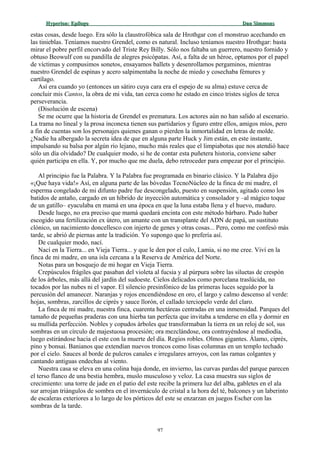 Hyperion:Hyperion: EpílogoEpílogo Dan SimmonsDan Simmons
estas cosas, desde luego. Era sólo la claustrofóbica sala de Hrothgar con el monstruo acechando en
las tinieblas. Teníamos nuestro Grendel, como es natural. Incluso teníamos nuestro Hrothgar: basta
mirar el pobre perfil encorvado del Triste Rey Billy. Sólo nos faltaba un guerrero, nuestro fornido y
obtuso Beowulf con su pandilla de alegres psicópatas. Así, a falta de un héroe, optamos por el papel
de víctimas y compusimos sonetos, ensayamos ballets y desenrollamos pergaminos, mientras
nuestro Grendel de espinas y acero salpimentaba la noche de miedo y cosechaba fémures y
cartílago.
Así era cuando yo (entonces un sátiro cuya cara era el espejo de su alma) estuve cerca de
concluir mis Cantos, la obra de mi vida, tan cerca como he estado en cinco tristes siglos de terca
perseverancia.
(Disolución de escena)
Se me ocurre que la historia de Grendel es prematura. Los actores aún no han salido al escenario.
La trama no lineal y la prosa inconexa tienen sus partidarios y figuro entre ellos, amigos míos, pero
a fin de cuentas son los personajes quienes ganan o pierden la inmortalidad en letras de molde.
¿Nadie ha albergado la secreta idea de que en alguna parte Huck y Jim están, en este instante,
impulsando su balsa por algún río lejano, mucho más reales que el limpiabotas que nos atendió hace
sólo un día olvidado? De cualquier modo, si he de contar esta puñetera historia, conviene saber
quién participa en ella. Y, por mucho que me duela, debo retroceder para empezar por el principio.
Al principio fue la Palabra. Y la Palabra fue programada en binario clásico. Y la Palabra dijo
«¡Que haya vida!» Así, en alguna parte de las bóvedas TecnoNúcleo de la finca de mi madre, el
esperma congelado de mi difunto padre fue descongelado, puesto en suspensión, agitado como los
batidos de antaño, cargado en un híbrido de inyección automática y consolador y –al mágico toque
de un gatillo– eyaculaba en mamá en una época en que la luna estaba llena y el huevo, maduro.
Desde luego, no era preciso que mamá quedará encinta con este método bárbaro. Pudo haber
escogido una fertilización ex útero, un amante con un transplante del ADN de papá, un sustituto
clónico, un nacimiento doncellesco con injerto de genes y otras cosas... Pero, como me confesó más
tarde, se abrió de piernas ante la tradición. Yo supongo que lo prefería así.
De cualquier modo, nací.
Nací en la Tierra... en Vieja Tierra... y que le den por el culo, Lamia, si no me cree. Viví en la
finca de mi madre, en una isla cercana a la Reserva de América del Norte.
Notas para un bosquejo de mi hogar en Vieja Tierra.
Crepúsculos frágiles que pasaban del violeta al fucsia y al púrpura sobre las siluetas de crespón
de los árboles, más allá del jardín del sudoeste. Cielos delicados como porcelana traslúcida, no
tocados por las nubes ni el vapor. El silencio presinfónico de las primeras luces seguido por la
percusión del amanecer. Naranjas y rojos encendiéndose en oro, el largo y calmo descenso al verde:
hojas, sombras, zarcillos de ciprés y sauce llorón, el callado terciopelo verde del claro.
La finca de mi madre, nuestra finca, cuarenta hectáreas centradas en una inmensidad. Parques del
tamaño de pequeñas praderas con una hierba tan perfecta que invitaba a tenderse en ella y dormir en
su mullida perfección. Nobles y copudos árboles que transformaban la tierra en un reloj de sol, sus
sombras en un círculo de majestuosa procesión; ora mezclándose, ora contrayéndose al mediodía,
luego estirándose hacia el este con la muerte del día. Regios robles. Olmos gigantes. Álamo, ciprés,
pino y bonsai. Banianos que extendían nuevos troncos como lisas columnas en un templo techado
por el cielo. Sauces al borde de pulcros canales e irregulares arroyos, con las ramas colgantes y
cantando antiguas endechas al viento.
Nuestra casa se eleva en una colina baja donde, en invierno, las curvas pardas del parque parecen
el terso flanco de una bestia hembra, muslo musculoso y veloz. La casa muestra sus siglos de
crecimiento: una torre de jade en el patio del este recibe la primera luz del alba, gabletes en el ala
sur arrojan triángulos de sombra en el invernáculo de cristal a la hora del té, balcones y un laberinto
de escaleras exteriores a lo largo de los pórticos del este se enzarzan en juegos Escher con las
sombras de la tarde.
97
 