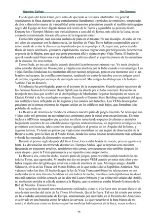 Hyperion:Hyperion: EpílogoEpílogo Dan SimmonsDan Simmons
Fue después del Gran Error, pero antes de que todo se volviera inhabitable. En general
ocupábamos la finca durante lo que extrañamente llamábamos «períodos de remisión», temporadas
de diez a dieciocho meses de tranquilidad entre espasmos planetarios cuando el maldito miniagujero
negro del Equipo de Kiev digería trozos del centro de la Tierra y aguardaba su próximo festín.
Durante los «Tiempos Malos» nos trasladábamos a casa del tío Kowa, más allá de la Luna, en un
asteroide terraformado llevado allá antes de la migración éxter.
Como cabe esperar, nací con una cuchara de plata en el trasero. No me disculpo. Al cabo de tres
mil años de coquetear con la democracia, las familias de Vieja Tierra habían comprendido que el
único modo de evitar la chusma era impidiendo que se reprodujera. O, mejor aún, patrocinando
flotas de naves seminales, gironaves exploradoras, nuevas migraciones por teleyección, la temerosa
urgencia de la Hégira, para que esa gente procreara allá y dejara en paz Vieja Tierra. El hecho de
que el mundo natal fuera una vieja desdentada y enferma alentó el espíritu pionero de los miembros
de la chusma. No eran tontos.
Como Buda, yo era casi adulto cuando descubrí la pobreza por primera vez. Yo tenía dieciséis
años estándar durante mi Wanderjahr y viajaba con mochila por la India cuando vi un mendigo. Las
viejas familias hinduistas los mantenían allí por razones religiosas, pero en ese momento sólo vi un
hombre en harapos, las costillas prominentes, tendiendo un cesto de mimbre con un antiguo panel
de crédito, rogando por un toque de mi tarjeta universal. Mis amigos lo atribuyeron a la histeria.
Vomité. Fue en Benarés.
Mi infancia fue privilegiada, pero no al extremo de la exasperación. Guardo gratos recuerdos de
las famosas fiestas de la Grande Dame Sybil (una tía abuela por el lado materno). Recuerdo un
festejo de tres días que celebró en el Archipiélago de Manhattan: llegaban huéspedes en naves de
Ciudad Orbital y de las arcologías europeas. Recuerdo el Empire State Building surgiendo del agua,
sus múltiples luces reflejadas en las lagunas y los canales con helechos. Los VEMs descargaban
pasajeros en la terraza mientras las fogatas ardían en los edificios más bajos, que formaban islas
pobladas de malezas.
La Reserva de América del Norte era entonces nuestro patio de juegos favorito. Se decía que aún
vivían ocho mil personas en ese misterioso continente, pero la mitad eran excursionistas. El resto
incluía a ARNistas renegados que ejercían su oficio resucitando especies de plantas y animales
largamente ausentes de sus antediluvianas regiones norteamericanas, los ingenieros ecológicos, los
primitivos con licencia, tales como los sioux ogalalla o el gremio de los Ángeles del Infierno, y
algunos turistas. Yo tenía un primo que viajó como mochilero de una región de observación de la
Reserva a otra, pero lo hizo en el Medio Oeste, donde las zonas estaban relativamente más apiñadas
y donde las manadas de dinosaurios escaseaban.
Durante el primer siglo después del Gran Error, Gea estaba herida de muerte, pero su agonía era
lenta. La devastación era tremenda durante los Tiempos Malos –que se repetían con creciente
frecuencia en espasmos precisos, remisiones más cortas, consecuencias más terribles después de
cada ataque–, pero la Tierra permanecía y se reparaba como mejor podía.
La Reserva era, como he dicho, nuestro patio de juegos; pero en cierto sentido también lo era
toda la Tierra, que agonizaba. Mi madre me dio mi propio VEM cuando yo tenía siete años y no
había ningún sitio del globo que estuviera a más de una hora de casa. Mi mejor amigo, Amalfi
Schwartz, vivía en las Fincas del Monte Erebus, en lo que había sido la República Antártica. Nos
veíamos todos los días. El hecho de que la ley de Vieja Tierra prohibiera los teleyectores no nos
molestaba en lo más mínimo; tendidos en una ladera de noche, mientras contemplábamos las dos o
tres mil estrellas visibles a través de las diez mil Luces Orbitales y las veinte mil señales del Anillo,
no sentíamos envidia ni afán de unirnos a la Hégira, que ya entonces estaba hilando la trama de la
Red de Mundos. Éramos felices.
Mis recuerdos de mamá son extrañamente estilizados, como si ella fuera otro invento ficticio de
una de mis novelas del ciclo de La Tierra Moribunda. Quizá lo fuera. Tal vez fui criado por robots
en las ciudades automatizadas de Europa, amamantado por androides en el Desierto del Amazonas
o cultivado en una bandeja como levadura de cerveza. Lo que recuerdo es la bata blanca de mi
madre al deslizarse como un fantasma por las sombrías habitaciones de la finca; venas azules e
98
 