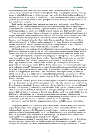Hyperion:Hyperion: EpílogoEpílogo Dan SimmonsDan Simmons
infinitamente delicadas en el dorso de su mano de dedos finos mientras servía té en la luz
damasquina y polvorienta del invernáculo: el resplandor de las velas atrapado como una mosca de
oro en la telaraña brillante de su cabello, recogido en un moño al estilo de las Grandes Damas. A
veces sueño que recuerdo su voz, la modulación y el tono y su conmovedora presencia, pero luego
despierto y se transforma sólo en el viento que agita las cortinas de encaje o en el murmullo de un
mar extraño sobre la piedra.
Desde que tuve conciencia de mi identidad, supe que sería –tenía que ser– poeta. No era una
elección; era como si la belleza moribunda que me rodeaba insuflara en mí su último aliento,
dictaminando que yo estaba condenado a jugar con palabras el resto de mis días; como si expiara el
modo irracional con que nuestra especie había arrasado su cuna. Qué diablos, me hice poeta.
Tenía un preceptor llamado Balthazar, humano pero antiguo, un refugiado de los callejones de la
antigua Alejandría, con sus olores carnales. Balthazar tenía un fulgor blanco azulado debido a esos
toscos tratamientos Poulsen primitivos; era como una momia cubierta de plástico líquido. Y
lujurioso como el proverbial macho cabrío. Siglos después, cuando yo estaba en mi período de
sátiro, creí comprender al fin las compulsiones priápicas del pobre Balthazar, pero en aquellos
tiempos resultaba una molestia tener muchachas jóvenes en el personal de la finca. Humana o
androide, don Balthazar no hacía discriminaciones: las follaba a todas.
Afortunadamente para mi educación, no había ni rastro de homosexualidad en la adicción de don
Balthazar a los cuerpos jóvenes, así que sus peripecias se manifestaban como ausencia de nuestras
clases o bien como una excesiva atención a la memorización de versos de Ovidio, Senesh o Wu.
Era un preceptor excelente. Estudiamos a los antiguos y el último período clásico, realizamos
excursiones a las ruinas de Atenas, Roma, Londres y Hannibal, Missouri, y nunca me sometió a
pruebas o exámenes. Don Balthazar esperaba que yo lo aprendiera todo de memoria a primera
vista... y yo no lo defraudaba. Convenció a mi madre de que las trampas de la «educación
progresista» no eran para una familia de Vieja Tierra, así que nunca conocí los esterilizantes atajos
de la medicación con ARN, la inmersión en esferas de datos, el adiestramiento sistémico evocativo,
los grupos de encuentro estilizados, las «aptitudes de pensamiento elevado» con su desdén por los
hechos, ni la programación prealfabeta. Como consecuencia de estas privaciones, fui capaz de
recitar toda la Odisea en la traducción de Fitzgerald cuando cumplí seis años, componer estrofas
rimadas antes de aprender a vestirme y pensar en versos de fuga espiralada antes de tener una
interfaz con una IA.
Mi educación científica, por otra parte, fue menos rigurosa. Don Balthazar mostraba poco interés
en lo que denominaba el «aspecto mecánico del universo». Sólo a los veintidós años comprendí que
los ordenadores, las unidades de memoria aleatoria y los artefactos de soporte vital asteroidales del
tío Kowa eran máquinas, y no benévolas manifestaciones de los espíritus que nos rodeaban. Yo
creía en las hadas, los duendes, la numerología, la astrología y la magia del solsticio de verano en el
corazón de los primitivos bosques de la Reserva. Como Keats y Lamb en el estudio de Haydon, don
Balthazar y yo brindábamos por el «desquiciamiento de las matemáticas», y llorábamos la
destrucción de la poesía del arco iris ejecutada con el prisma fisgón del señor Newton. Mi temprana
desconfianza y aun odio por todo lo científico y clínico me fue útil en la vida.
Aprendí que no resulta difícil ser un pagano precopernicano en la Hegemonía postcientífica.
Mis primeros poemas eran lamentables. Como la mayoría de los malos poetas, yo no me daba
cuenta de ello, seguro en mi arrogancia de que el simple acto de crear daba cierto valor a los
indignos abortos que alumbraba. Mi madre se mostró tolerante conmigo a pesar de que yo dejaba
pestilentes pilas de chapuzas esparcidas por la casa. Era indulgente con su único hijo, aunque éste
fuera tan incontinente como un rumiante en estado salvaje. Don Balthazar nunca comentó mis
escritos; sobre todo, supongo, porque nunca le mostré ninguno.
Don Balthazar pensaba que el venerable Daton era un fraude, que Salmud Brevy y Robert Frost
se tenían que haber ahorcado con sus propias entrañas, que Wordsworth era un necio, y que
cualquier cosa inferior a los sonetos de Shakespeare constituía un ultraje al idioma. No vi razones
99
 