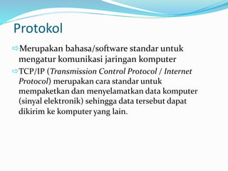 Protokol
Merupakan bahasa/software standar untuk
mengatur komunikasi jaringan komputer
TCP/IP (Transmission Control Protocol / Internet
Protocol) merupakan cara standar untuk
mempaketkan dan menyelamatkan data komputer
(sinyal elektronik) sehingga data tersebut dapat
dikirim ke komputer yang lain.
 