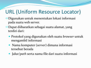 URL (Uniform Resource Locator)
 Protokol yang digunakan oleh suatu browser untuk
mengambil informasi
 Nama komputer (server) dimana informasi
tersebut berada
 Jalur/path serta nama file dari suatu informasi
Digunakan untuk menentukan lokasi informasi
pada suatu web server.
Dapat diibaratkan sebagai suatu alamat, yang
terdiri dari:
 