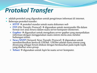 Protokol Transfer
 adalah protokol yang digunakan untuk pengiriman informasi di internet.
 Beberapa protokol transfer:
 HTTP  protokol standar untuk suatu dokumen web
 FTP (File Transfer Protocol)  digunakan untuk mentransfer file dalam
format text atau binary dalam suatu server komputer diinternet.
 Gopher  digunakan untuk mengakses server gopher yang menyediakan
informasi dengan menggunakan suatu sistem menu atau melalui
hubungan telnet.
 News NNTP (Network News Transfer Protocol)  digunakan untuk
mendistribusikan berita di USENet. USENet adalah suatu sistem yang
dirancang sebagai forum diskusi dengan berdasarkan pada topik-topik
yang disebut news-group.
 Telnet  digunakan untuk login ke suatu server komputer.
 