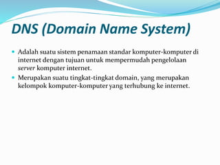 DNS (Domain Name System)
 Adalah suatu sistem penamaan standar komputer-komputer di
internet dengan tujuan untuk mempermudah pengelolaan
server komputer internet.
 Merupakan suatu tingkat-tingkat domain, yang merupakan
kelompok komputer-komputer yang terhubung ke internet.
 