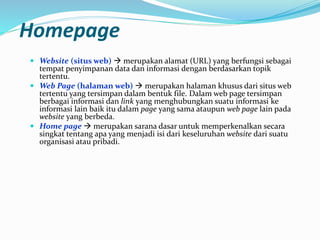 Homepage
 Website (situs web)  merupakan alamat (URL) yang berfungsi sebagai
tempat penyimpanan data dan informasi dengan berdasarkan topik
tertentu.
 Web Page (halaman web)  merupakan halaman khusus dari situs web
tertentu yang tersimpan dalam bentuk file. Dalam web page tersimpan
berbagai informasi dan link yang menghubungkan suatu informasi ke
informasi lain baik itu dalam page yang sama ataupun web page lain pada
website yang berbeda.
 Home page  merupakan sarana dasar untuk memperkenalkan secara
singkat tentang apa yang menjadi isi dari keseluruhan website dari suatu
organisasi atau pribadi.
 