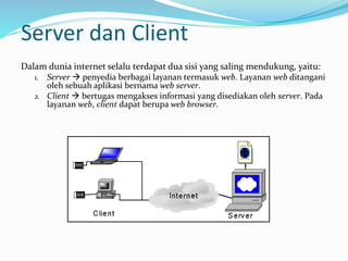 Server dan Client
Dalam dunia internet selalu terdapat dua sisi yang saling mendukung, yaitu:
1. Server  penyedia berbagai layanan termasuk web. Layanan web ditangani
oleh sebuah aplikasi bernama web server.
2. Client  bertugas mengakses informasi yang disediakan oleh server. Pada
layanan web, client dapat berupa web browser.
 