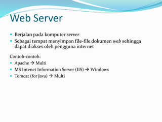 Web Server
 Berjalan pada komputer server
 Sebagai tempat menyimpan file-file dokumen web sehingga
dapat diakses oleh pengguna internet
Contoh-contoh:
 Apache  Multi
 MS Intenet Information Server (IIS)  Windows
 Tomcat (for Java)  Multi
 