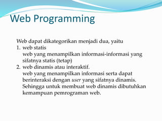 Web Programming
Web dapat dikategorikan menjadi dua, yaitu
1. web statis
web yang menampilkan informasi-informasi yang
sifatnya statis (tetap)
2. web dinamis atau interaktif.
web yang menampilkan informasi serta dapat
berinteraksi dengan user yang sifatnya dinamis.
Sehingga untuk membuat web dinamis dibutuhkan
kemampuan pemrograman web.
 