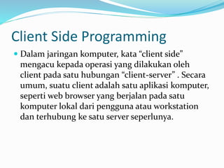 Client Side Programming
 Dalam jaringan komputer, kata “client side”
mengacu kepada operasi yang dilakukan oleh
client pada satu hubungan “client-server” . Secara
umum, suatu client adalah satu aplikasi komputer,
seperti web browser yang berjalan pada satu
komputer lokal dari pengguna atau workstation
dan terhubung ke satu server seperlunya.
 