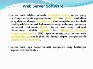 Web Server Software
 Server web adalah sebuah perangkat lunak server yang
berfungsi menerima permintaan HTTP atau HTTPS dari klien
yang dikenal dengan browser web dan mengirimkan kembali
hasilnya dalam bentuk halaman-halaman web yang umumnya
berbentuk dokumen HTML. Server web yang terkenal
diantaranya adalah Apache dan Microsoft Internet
Information Service (IIS). Apache merupakan server web
antar-platform, sedangkan IIS hanya dapat beroperasi di
sistem operasi Windows.
 Server web juga dapat berarti komputer yang berfungsi
seperti definisi di atas.
 