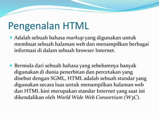 Pengenalan HTML
 Adalah sebuah bahasa markup yang digunakan untuk
membuat sebuah halaman web dan menampilkan berbagai
informasi di dalam sebuah browser Internet.
 Bermula dari sebuah bahasa yang sebelumnya banyak
digunakan di dunia penerbitan dan percetakan yang
disebut dengan SGML, HTML adalah sebuah standar yang
digunakan secara luas untuk menampilkan halaman web
dan HTML kini merupakan standar Internet yang saat ini
dikendalikan oleh World Wide Web Consortium (W3C).
 