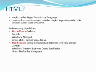 HTML?
 singkatan dari HyperText Markup Language
 menentukan tampilan suatu teks dan tingkat kepentingan dari teks
tersebut dalam suatu dokumen.
Software yang diperlukan:
 Text editor sederhana.
Contoh:
Windows: Notepad
Linux: gEdit, mcedit, pico, dan vi.
 Web browser untuk menampilkan dokumen web yang dibuat.
Contoh:
Windows: Internet Explorer, Opera dan Firefox
Linux: Firefox dan Conqueror.
 