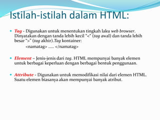 Istilah-istilah dalam HTML:
 Tag - Digunakan untuk menentukan tingkah laku web browser.
Dinyatakan dengan tanda lebih kecil “<“ (tag awal) dan tanda lebih
besar “>” (tag akhir).Tag kontainer:
<namatag> ..... </namatag>
 Element – Jenis-jenis dari tag. HTML mempunyai banyak elemen
untuk berbagai keperluan dengan berbagai bentuk penggunaan.
 Attribute - Digunakan untuk memodifikasi nilai dari elemen HTML.
Suatu elemen biasanya akan mempunyai banyak atribut.
 