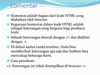 Komentar
 Komentar adalah bagian dari kode HTML yang
diabaikan oleh browser.
 Kegunaan komentar dalam kode HTML adalah
sebagai keterangan yang berguna bagi pembaca
kode.
 Sebuah keterangan diawali dengan <!- dan diakhiri
dengan ->.
 Di dalam kedua tanda tersebut, Anda bisa
memberikan keterangan apa saja dan bahkan bisa
mencakup beberapa baris.
 Cara penulisan :
<!--Keterangan ini tidak ditampilkan di browser-->
 