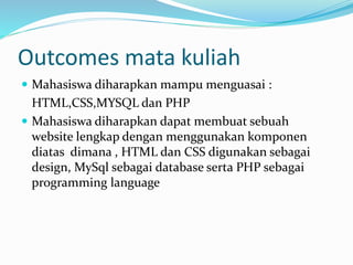 Outcomes mata kuliah
 Mahasiswa diharapkan mampu menguasai :
HTML,CSS,MYSQL dan PHP
 Mahasiswa diharapkan dapat membuat sebuah
website lengkap dengan menggunakan komponen
diatas dimana , HTML dan CSS digunakan sebagai
design, MySql sebagai database serta PHP sebagai
programming language
 