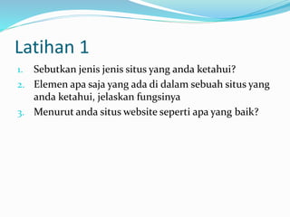 Latihan 1
1. Sebutkan jenis jenis situs yang anda ketahui?
2. Elemen apa saja yang ada di dalam sebuah situs yang
anda ketahui, jelaskan fungsinya
3. Menurut anda situs website seperti apa yang baik?
 