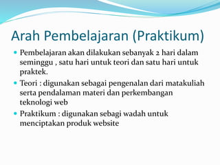 Arah Pembelajaran (Praktikum)
 Pembelajaran akan dilakukan sebanyak 2 hari dalam
seminggu , satu hari untuk teori dan satu hari untuk
praktek.
 Teori : digunakan sebagai pengenalan dari matakuliah
serta pendalaman materi dan perkembangan
teknologi web
 Praktikum : digunakan sebagi wadah untuk
menciptakan produk website
 